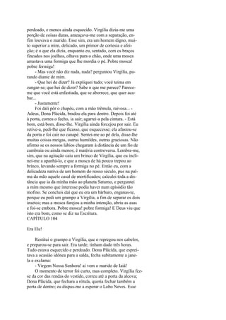 perdoado, e menos ainda esquecido. Virgília dizia-me uma
porção de coisas duras, ameaçava-me com a separação, enfim louvava o marido. Esse sim, era um homem digno, muito superior a mim, delicado, um primor de cortesia e afeição; é o que ela dizia, enquanto eu, sentado, com os braços
fincados nos joelhos, olhava para o chão, onde uma mosca
arrastava uma formiga que lhe mordia o pé. Pobre mosca!
pobre formiga!
- Mas você não diz nada, nada? perguntou Virgília, parando diante de mim.
- Que hei de dizer? Já expliquei tudo; você teima em
zangar-se; que hei de dizer? Sabe o que me parece? Pareceme que você está enfastiada, que se aborrece, que quer acabar...
- Justamente!
Foi dali pôr o chapéu, com a mão trêmula, raivosa... Adeus, Dona Plácida, bradou ela para dentro. Depois foi até
à porta, correu o fecho, ia sair; agarrei-a pela cintura. - Está
bom, está bom, disse-lhe. Virgília ainda forcejou por sair. Eu
retive-a, pedi-lhe que ficasse, que esquecesse; ela afastou-se
da porta e foi cair no canapé. Sentei-me ao pé dela, disse-lhe
muitas coisas meigas, outras humildes, outras graciosas. Não
afirmo se os nossos lábios chegaram à distância de um fio de
cambraia ou ainda menos; é matéria controversa. Lembra-me,
sim, que na agitação caiu um brinco de Virgília, que eu inclinei-me a apanhá-lo, e que a mosca de há pouco trepou ao
brinco, levando sempre a formiga no pé. Então eu, com a
delicadeza nativa de um homem do nosso século, pus na palma da mão aquele casal de mortificados; calculei toda a distância que ia da minha mão ao planeta Saturno, e perguntei
a mim mesmo que interesse podia haver num episódio tão
mofino. Se concluis daí que eu era um bárbaro, enganas-te,
porque eu pedi um grampo a Virgília, a fim de separar os dois
insetos; mas a mosca farejou a minha intenção, abriu as asas
e foi-se embora. Pobre mosca! pobre formiga! E Deus viu que
isto era bom, como se diz na Escritura.
CAPÍTULO 104
Era Ele!
Restitui o grampo a Virgília, que o repregou nos cabelos,
e preparou-se para sair. Era tarde; tinham dado três horas.
Tudo estava esquecido e perdoado. Dona Plácida, que espreitava a ocasião idônea para a salda, fecha subitamente a janela e exclama:
- Virgem Nossa Senhora! aí vem o marido de Iaiá!
O momento de terror foi curto, mas completo. Virgília fezse da cor das rendas do vestido, correu até a porta da alcova;
Dona Plácida, que fechara a rótula, queria fechar também a
porta de dentro; eu dispus-me a esperar o Lobo Neves. Esse

 