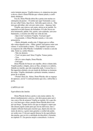curto instante passou. Virgília tomou a si, empurrou-me para
a alcova, disse a Dona Plácida que voltasse janela; a confidente obedeceu.
Era ele. Dona Plácida abriu-lhe a porta com muitas exclamações de pasmo: - O senhor por aqui! honrando a casa
de sua velha! Entre, faça favor. Adivinhe quem está cá... Não
tem que adivinhar, não veio por outra coisa... Apareça, Iaiá.
Virgília, que estava a um canto, atirou-se ao marido. Eu
espreitava-os pelo buraco da fechadura. O Lobo Neves entrou lentamente, pálido, frio, quieto, sem explosão, sem arrebatamento, e circulou um olhar em volta da sala.
- Que é isto? exclamou Virgília. Você por aqui?
- Ia passando, vi Dona Plácida à janela, e vim cumprimentá-la.
- Muito obrigada, acudiu esta. E digam que as velhas
não valem alguma coisa... Olhai, gentes! Iaiá parece estar com
ciúmes. E acariciando-a muito: - Este anjinho é que nunca
se esqueceu da velha Plácida. Coitadinha! é mesmo a cara da
mãe. Sente-se, senhor Doutor...
- Não me demoro.
- Você vai para casa? disse Virgília. Vamos juntos.
- Vou.
- Dê cá o meu chapéu, Dona Plácida.
- Está aqui.
Dona Plácida foi buscar um espelho, abriu-o diante dela.
Virgília punha o chapéu, atava as fitas, arranjava os cabelos,
falando ao marido, que não respondia nada. A nossa boa ve lha tagarelava demais; era um modo de disfarçar as tremuras
do corpo. Virgília, dominado o primeiro instante, tomara à
posse de si mesma.
- Pronta! disse ela. Adeus, Dona Plácida; não se esqueça
de aparecer, ouviu? A outra prometeu que sim, e abriu-lhes a
porta.
CAPÍTULO 105
Equivalência das Janelas
Dona Plácida fechou a porta e caiu numa cadeira. Eu
deixei imediatamente a alcova, e dei dois passos para sair à
rua, com o fim de arrancar Virgília ao marido; foi o que disse, e em bem que o disse, porque Dona Plácida deteve-me
por um braço. Tempo houve em que eu cheguei a supor que
não dissera aquilo senão para que ela me detivesse; mas a
simples reflexão basta para mostrar que, depois dos dez minutos da alcova, o gesto mais genuíno e cordial não podia
ser senão esse. E isto por aquela famosa lei da equivalência
das janelas, que eu tive a satisfação de descobrir e formular,
no capítulo 51. Era preciso arejar a consciência. A alcova

 