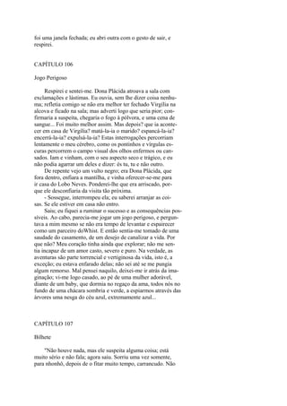 foi uma janela fechada; eu abri outra com o gesto de sair, e
respirei.
CAPÍTULO 106
Jogo Perigoso
Respirei e sentei-me. Dona Plácida atroava a sala com
exclamações e lástimas. Eu ouvia, sem lhe dizer coisa nenhuma; refletia comigo se não era melhor ter fechado Virgília na
alcova e ficado na sala; mas adverti logo que seria pior; confirmaria a suspeita, chegaria o fogo à pólvora, e uma cena de
sangue... Foi muito melhor assim. Mas depois? que ia acontecer em casa de Virgília? matá-la-ia o marido? espancá-la-ia?
encerrá-la-ia? expulsá-la-ia? Estas interrogações percorriam
lentamente o meu cérebro, como os pontinhos e vírgulas escuras percorrem o campo visual dos olhos enfermos ou cansados. Iam e vinham, com o seu aspecto seco e trágico, e eu
não podia agarrar um deles e dizer: és tu, tu e não outro.
De repente vejo um vulto negro; era Dona Plácida, que
fora dentro, enfiara a mantilha, e vinha oferecer-se-me para
ir casa do Lobo Neves. Ponderei-lhe que era arriscado, porque ele desconfiaria da visita tão próxima.
- Sossegue, interrompeu ela; eu saberei arranjar as coisas. Se ele estiver em casa não entro.
Saiu; eu fiquei a ruminar o sucesso e as consequências possíveis. Ao cabo, parecia-me jogar um jogo perigoso, e perguntava a mim mesmo se não era tempo de levantar e espairecer
como um parceiro doWhist. E então sentia-me tomado de uma
saudade do casamento, de um desejo de canalizar a vida. Por
que não? Meu coração tinha ainda que explorar; não me sentia incapaz de um amor casto, severo e puro. Na verdade, as
aventuras são parte torrencial e vertiginosa da vida, isto é, a
exceção; eu estava enfarado delas; não sei até se me pungia
algum remorso. Mal pensei naquilo, deixei-me ir atrás da imaginação; vi-me logo casado, ao pé de uma mulher adorável,
diante de um baby, que dormia no regaço da ama, todos nós no
fundo de uma chácara sombria e verde, a espiarmos através das
árvores uma nesga do céu azul, extremamente azul...

CAPÍTULO 107
Bilhete
"Não houve nada, mas ele suspeita alguma coisa; está
muito sério e não fala; agora saiu. Sorriu uma vez somente,
para nhonhô, depois de o fitar muito tempo, carrancudo. Não

 