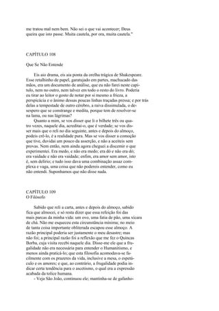 me tratou mal nem bem. Não sei o que vai acontecer; Deus
queira que isto passe. Muita cautela, por ora, muita cautela."

CAPÍTULO 108
Que Se Não Entende
Eis aio drama, eis aia ponta da orelha trágica de Shakespeare.
Esse retalhinho de papel, garatujado em partes, machucado das
mãos, era um documento de análise, que eu não farei neste capitulo, nem no outro, nem talvez em todo o resto do livro. Poderia
eu tirar ao leitor o gosto de notar por si mesmo a frieza, a
perspicácia e o ânimo dessas poucas linhas traçadas pressa; e por trás
delas a tempestade de outro cérebro, a raiva dissimulada, o desespero que se constrange e medita, porque tem de resolver-se
na lama, ou nas lágrimas?
Quanto a mim, se vos disser que li o bilhete três ou quatro vezes, naquele dia, acreditai-o, que é verdade; se vos disser mais que o reli no dia seguinte, antes e depois do almoço,
podeis crê-lo, é a realidade pura. Mas se vos disser a comoção
que tive, duvidai um pouco da asserção, e não a aceiteis sem
provas. Nem então, nem ainda agora cheguei a discemir o que
experimentei. Era medo, e não era medo; era dó e não era dó;
era vaidade e não era vaidade; enfim, era amor sem amor, isto
é, sem delírio; e tudo isso dava uma combinação assaz complexa e vaga, uma coisa que não podereis entender, como eu
não entendi. Suponhamos que não disse nada.

CAPÍTULO 109
O Filósofo
Sabido que reli a carta, antes e depois do almoço, sabido
fica que almocei, e só resta dizer que essa refeição foi das
mais parcas da minha vida: um ovo, uma fatia de pão, uma xícara
de chá. Não me esqueceu esta circunstância mínima; no meio
de tanta coisa importante obliterada escapou esse almoço. A
razão principal poderia ser justamente o meu desastre; mas
não foi; a principal razão foi a reflexão que me fez o Quincas
Borba, cuja visita recebi naquele dia. Disse-me ele que a frugalidade não era necessária para entender o Humanitismo, e
menos ainda praticá-lo; que esta filosofia acomodava-se facilmente com os prazeres da vida, inclusive a mesa, o espetáculo e os amores; e que, ao contrário, a frugalidade podia indicar certa tendência para o ascetismo, o qual era a expressão
acabada da tolice humana.
- Veja São João, continuou ele; mantinha-se de gafanho-

 