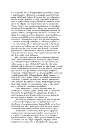 tos, no deserto, em vez de engordar tranqüilamente na cidade,
e fazer emagrecer o farisaísmo na sinagoga. Deus me livre de
contar a história do Quincas Borba, que aliás ouvi toda naquela triste ocasião, uma história longa, complicada, mas interessante. E se não conto a história, dispenso-me outrossim de descrever-lhe a figura, aliás mui diversa da que me apareceu no
Passeio Público. Calo-me; digo somente que se o principal característico do homem não são as feições, mas o vestuário, ele
não era o Quincas Borba; era um desembargador sem beca, um
general sem farda, um negociante sem deficit. Notei-lhe a perfeição da sobrecasaca, a alvura da camisa, o asseio das botas. A
mesma voz, roufenha outrora, parecia restituida à primitiva
sonoridade. Quanto à gesticulação, sem que houvesse perdido
a viveza de outro tempo, não tinha já a desordem, sujeitava-se
a um certo método. Mas eu não quero descrevê-lo. Se falasse,
por exemplo, no botão de ouro que trazia ao peito, e na qualidade do couro das botas, iniciaria uma descrição, que omito
por brevidade. Contentem-se de saber que as botas eram de
verniz. Saibam mais que ele herdara alguns pares de contos de
réis de um velho tio de Barbacena.
Meu espírito (permitam-me aqui uma comparação de criança!), meu espírito era naquela ocasião uma espécie de peteca. A narração do Quincas Borba dava-lhe uma palmada, ele
subia; quando ia a cair, o bilhete de Virgília dava-lhe outra
palmada, e ele era de novo arremessado aos ares; descia, e o episódio do Passeio Público recebia-o com outra palmada, igualmente
rija e eficaz. Cuido que não nasci para situações complexas.
Esse puxar e empuxar de coisas opostas, desequilibrava-me; tinha
vontade de embrulhar o Quincas Borba, o Lobo Neves e o bilhete de Virgília na mesma filosofia, e mandá-los de presente a
Aristóteles. E contudo, era instrutiva a narração do nosso filósofo; admirava-lhe sobretudo o talento de observação com que
descrevia a gestação e o crescimento do vício, as lutas interiores, as capitulações vagarosas, o uso da lama.
- Olhe, observou ele; a primeira noite que passei na
escada de São Francisco, dormi-a inteira, como se fosse a mais
fina pluma. Por quê? Porque fui gradualmente de cama de
esteira ao catre de pau, do quarto próprio ao corpo da guarda,
do corpo da guarda ao xadrez, do xadrez à rua...
Quis expor-me finalmente a filosofia; eu pedi-lhe que não.
- Estou assaz preocupado hoje e não poderia atendê-lo; venha depois; estou sempre em casa. Quincas Borba sorriu de um
modo malicioso; talvez soubesse da minha aventura, mas não
acrescentou nada. Só me disse estas últimas palavras à porta:
- Venha para o Humanitismo; ele é o grande regaço dos
espíritos, o mar eterno em que mergulhei para arrancar de lá
a verdade. Os gregos faziam-na sair de um poço. Que concepção mesquinha! Um poço! Mas é por isso mesmo que nunca atinaram com ela. Gregos, subgregos, antigregos, toda a
longa série dos homens tem-se debruçado sobre o poço, para

 