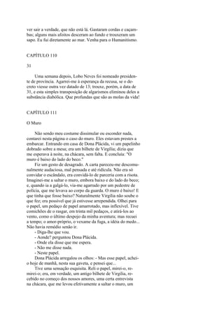 ver sair a verdade, que não está lá. Gastaram cordas e caçambas; alguns mais afoitos desceram ao fundo e trouxeram um
sapo. Eu fui diretamente ao mar. Venha para o Humanitismo.
CAPÍTULO 110
31
Uma semana depois, Lobo Neves foi nomeado presidente de província. Agarrei-me à esperança da recusa, se o decreto viesse outra vez datado de 13; trouxe, porém, a data de
31, e esta simples transposição de algarismos eliminou deles a
substância diabólica. Que profundas que são as molas da vida!
CAPÍTULO 111
O Muro
Não sendo meu costume dissimular ou esconder nada,
contarei nesta página o caso do muro. Eles estavam prestes a
embarcar. Entrando em casa de Dona Plácida, vi um papelinho
dobrado sobre a mesa; era um bilhete de Virgília; dizia que
me esperava à noite, na chácara, sem falta. E concluía: "O
muro é baixo do lado do beco."
Fiz um gesto de desagrado. A carta pareceu-me descomunalmente audaciosa, mal pensada e até ridícula. Não era só
convidar o escândalo, era convidá-lo de parceria com a risota.
Imaginei-me a saltar o muro, embora baixo e do lado do beco;
e, quando ia a galgá-lo, via-me agarrado por um pedestre de
polícia, que me levava ao corpo da guarda. O muro é baixo! E
que tinha que fosse baixo? Naturalmente Virgília não soube o
que fez; era possível que já estivesse arrependida. Olhei para
o papel, um pedaço de papel amarrotado, mas inflexível. Tive
comichões de o rasgar, em trinta mil pedaços, e atirá-los ao
vento, como o último despojo da minha aventura; mas recuei
a tempo; o amor-próprio, o vexame da fuga, a idéia do medo...
Não havia remédio senão ir.
- Diga-lhe que vou.
- Aonde? perguntou Dona Plácida.
- Onde ela disse que me espera.
- Não me disse nada.
- Neste papel.
Dona Plácida arregalou os olhos: - Mas esse papel, acheio hoje de manhã, nesta sua gaveta, e pensei que...
Tive uma sensação esquisita. Reli o papel, mirei-o, remirei-o; era, em verdade, um antigo bilhete de Virgília, recebido no começo dos nossos amores, uma certa entrevista
na chácara, que me levou efetivamente a saltar o muro, um

 