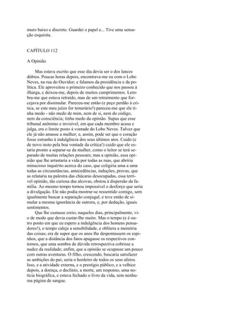 muro baixo e discreto. Guardei o papel e... Tive uma sensação esquisita.
CAPÍTULO 112
A Opinião
Mas estava escrito que esse dia devia ser o dos lances
dúbios. Poucas horas depois, encontrava-me eu com o Lobo
Neves, na rua do Ouvidor; e falamos da presidência e da política. Ele aproveitou o primeiro conhecido que nos passou à
ilharga, e deixou-me, depois de muitos cumprimentos. Lembra-me que estava retraído, mas de um retraimento que forcejava por dissimular. Pareceu-me então (e peço perdão à critica, se este meu juízo for temerário!) pareceu-me que ele tinha medo - não medo de mim, nem de si, nem do código,
nem da consciência; tinha medo da opinião. Supus que esse
tribunal anônimo e invisível, em que cada membro acusa e
julga, era o limite posto à vontade do Lobo Neves. Talvez que
ele já não amasse a mulher; e, assim, pode ser que o coração
fosse estranho à indulgência dos seus últimos atos. Cuido (e
de novo insto pela boa vontade da crítica!) cuido que ele estaria pronto a separar-se da mulher, como o leitor se terá separado de muitas relações pessoais; mas a opinião, essa opinião que lhe arrastaria a vida por todas as ruas, que abriria
minucioso inquérito acerca do caso, que coligiria uma a uma
todas as circunstâncias, antecedências, induções, provas, que
as relataria na palestra das chácaras desocupadas, essa terrível opinião, tão curiosa das alcovas, obstou à dispersão da família. Ao mesmo tempo tornou impossível o desforço que seria
a divulgação. Ele não podia mostrar-se ressentido comigo, sem
igualmente buscar a separação conjugal; e teve então de simular a mesma ignorância de outrora, e, por dedução, iguais
sentimentos.
Que lhe custasse creio; naqueles dias, principalmente, vio de modo que devia custar-lhe muito. Mas o tempo (e é outro ponto em que eu espero a indulgência dos homens pensadores!), o tempo caleja a sensibilidade, e oblitera a memória
das coisas; era de supor que os anos lhe despontassem os espinhos, que a distância dos fatos apagasse os respectivos contornos, que uma sombra de dúvida retrospectiva cobrisse a
nudez da realidade; enfim, que a opinião se ocupasse um pouco
com outras aventuras. O filho, crescendo, buscaria satisfazer
as ambições do pai; seria o herdeiro de todos os seus afetos.
Isso, e a atividade externa, e o prestígio público, e a velhice
depois, a doença, o declínio, a morte, um responso, uma notícia biográfica, e estava fechado o livro da vida, sem nenhuma página de sangue.

 