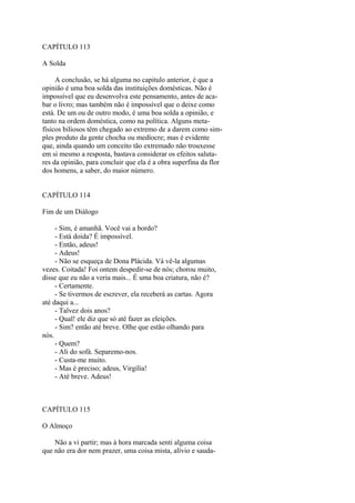 CAPÍTULO 113
A Solda
A conclusão, se há alguma no capitulo anterior, é que a
opinião é uma boa solda das instituições domésticas. Não é
impossível que eu desenvolva este pensamento, antes de acabar o livro; mas também não é impossível que o deixe como
está. De um ou de outro modo, é uma boa solda a opinião, e
tanto na ordem doméstica, como na política. Alguns metafísicos biliosos têm chegado ao extremo de a darem como simples produto da gente chocha ou medíocre; mas é evidente
que, ainda quando um conceito tão extremado não trouxesse
em si mesmo a resposta, bastava considerar os efeitos salutares da opinião, para concluir que ela é a obra superfina da flor
dos homens, a saber, do maior número.
CAPÍTULO 114
Fim de um Diálogo
- Sim, é amanhã. Você vai a bordo?
- Está doida? É impossível.
- Então, adeus!
- Adeus!
- Não se esqueça de Dona Plácida. Vá vê-la algumas
vezes. Coitada! Foi ontem despedir-se de nós; chorou muito,
disse que eu não a veria mais... É uma boa criatura, não é?
- Certamente.
- Se tivermos de escrever, ela receberá as cartas. Agora
até daqui a...
- Talvez dois anos?
- Qual! ele diz que só até fazer as eleições.
- Sim? então até breve. Olhe que estão olhando para
nós.
- Quem?
- Ali do sofá. Separemo-nos.
- Custa-me muito.
- Mas é preciso; adeus, Virgília!
- Até breve. Adeus!

CAPÍTULO 115
O Almoço
Não a vi partir; mas à hora marcada senti alguma coisa
que não era dor nem prazer, uma coisa mista, alívio e sauda-

 