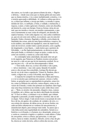 são outros, eu via tudo o que passava diante de mim, -- flagelos
e delícias, -- desde essa coisa que se chama glória até essa outra
que se chama miséria, e via o amor multiplicando a miséria, e via
a miséria agravando a debilidade. Aí vinham a cobiça que devora, a cólera que inflama, a inveja que baba, e a enxada e a pena,
úmidas de suor, e a ambição, a fome, a vaidade, a melancolia, a
riqueza, o amor, e todos agitavam o homem, como um chocalho,
até destruí-lo, como um farrapo. Eram as formas várias de um
mal, que ora mordia a víscera, ora mordia o pensamento, e passeava eternamente as suas vestes de arlequim, em derredor da
espécie humana. A dor cedia alguma vez, mas cedia à indiferença, que era um sono sem sonhos, ou ao prazer, que era uma dor
bastarda. Então o homem, flagelado e rebelde, corria diante da
fatalidade das coisas, atrás de uma figura nebulosa e esquiva, feita de retalhos, um retalho de impalpável, outro de improvável,
outro de invisível, cosidos todos a ponto precário, com a agulha
da imaginação; e essa figura, -- nada menos que a quimera da
felicidade, -- ou lhe fugia perpetuamente, ou deixava-se apanhar pela fralda, e o homem a cingia ao peito, e então ela ria,
como um escárnio, e sumia-se, como uma ilusão.
Ao contemplar tanta calamidade, não pude reter um grito de angústia, que Natureza ou Pandora escutou sem protestar nem rir; e não sei por que lei de transtorno cerebral, fui eu
que me pus a rir, -- de um riso descompassado e idiota.
-- Tens razão, disse eu, a coisa é divertida e vale a pena,
-- talvez monótona -- mas vale a pena. Quando Jó amaldiçoava o dia em que fora concebido, é porque lhe davam ganas de ver cá de cima o espetáculo. Vamos lá, Pandora, abre o
ventre, e digere-me; a coisa é divertida, mas digere-me.
A resposta foi compelir-me fortemente a olhar para baixo,
e a ver os séculos que continuavam a passar, velozes e turbulentos, as gerações que se superpunham às gerações, umas tristes, como os Hebreus do cativeiro, outras alegres, como os devassos de Cômodo, e todas elas pontuais na sepultura. Quis fugir,
mas uma força misteriosa me retinha os pés; então disse comigo: -- "Bem, os séculos vão passando, chegará o meu, e passará também, até o último, que me dará a decifração da eternidade." E fixei os olhos, e continuei a ver as idades, que vinham
chegando e passando, já então tranqüilo e resoluto, não sei até
se alegre. Talvez alegre. Cada século trazia a sua porção de sombra e de luz, de apatia e de combate, de verdade e de erro, e o
seu cortejo de sistemas, de idéias novas, de novas ilusões; em
cada um deles rebentavam as verduras de uma primavera, e
amareleciam depois, para remoçar mais tarde. Ao passo que a
vida tinha assim uma regularidade de calendário, faziam-se a
história e a civilização, e o homem, nu e desarmado, armava-se
e vestia-se, construía o tugúrio e o palácio, a rude aldeia e Tebas
de cem portas, criava a ciência, que perscruta, e a arte que
enleva, fazia-se orador, mecânico, filósofo, corria a face do globo, descia ao ventre da terra, subia à esfera das nuvens, cola-

 