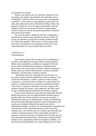 eu continuava às moscas.
Outras vezes agitava-me. Ia às gavetas, entomava as cartas antigas, dos amigos, dos parentes, das namoradas (até as
de Marcela), e abria-as todas, li-as uma a uma, e recompunha
o pretérito... Leitor ignaro, se não guardas as cartas da juventude, não conhecerás um dia a filosofia das folhas velhas, não
gostarás o prazer de ver-te, ao longe, na penumbra, com um
chapéu de três bicos, botas de sete léguas e longas barbas
assírias, a bailar ao som de uma gaita anacreôntica. Guarda as
tuas cartas da juventude!
Ou, se te não apraz o chapéu de três bicos, empregarei a
locução de um velho marujo, familiar da casa de Cotrim; direi que, se guardares as cartas da juventude, acharás ocasião
de "cantar uma saudade". Parece que os nossos marujos dão
este nome às cantigas de terra, entoadas no alto-mar. Como
expressão poética, é o que se pode exigir mais triste.
CAPÍTULO 117
O Humanitismo
Duas forças, porém, além de uma terceira, compeliam-se
a tomar à vida agitada do costume: Sabina e Quincas Borba.
Minha irmã encaminhou a candidatura conjugal de Nhá-loló
de um modo verdadeiramente impetuoso. Quando dei por
mim estava com a moça quase nos braços. Quanto ao Quincas
Borba, expôs-me enfim o Humanitismo, sistema de filosofia
destinado a arruinar todos os demais sistemas.
- Humanitas, dizia ele, o princípio das coisas, não é outro senão o mesmo homem repartido por todos os homens. Conta três fases Humanitas: a estática, anterior a toda a criação;
a expansiva, começo das coisas; a dispersiva, aparecimento do
homem; e contará mais uma, a contrativa absorção do homem
e das coisas. A expansão, iniciando o universo, sugeriu a Humanitas o desejo de o gozar, e dai a dispersão, que não é mais
do que a multiplicação personificada da substância original.
Como me não aparecesse assaz clara esta exposição, Quincas
Borba desenvolveu-a de um modo profundo, fazendo notar as
grandes linhas do sistema. Explicou-me que, por um lado, o
Humanitismo ligava-se ao Bramanismo, a saber, na distribuição
dos homens pelas diferentes partes do corpo de Humanitas; mas
aquilo que na religião indiana tinha apenas uma estreita
significação teológica e política, era no Humanitismo a grande lei do
valor pessoal. Assim, descender do peito ou dos rins de Humanitas, isto é, ser um forte, não era o mesmo que descender dos
cabelos ou da ponta do nariz. Dai a necessidade de cultivar e
temperar o músculo. Hércules ou Herakles não foi senão um símbolo antecipado do Humanitismo. Neste ponto o Quincas Borba
ponderou que o paganismo poderia ter chegado à verdade, se se
não houvesse amesquinhado com a parte galante dos seus mitos.

 