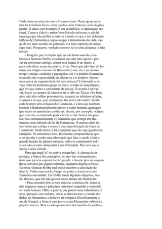 Nada disso acontecerá com o Humanitismo. Nesta igreja nova
não há aventuras fáceis, nem quedas, nem tristezas, nem alegrias
pueris. O amor, por exemplo, é um sacerdócio, a reprodução um
ritual. Como a vida é o maior benefício do universo, e não há
mendigo que não prefira a miséria à morte (o que é um delicioso
influxo de Humanitas), segue-se que a transmissão da vida, longe de ser uma ocasião de galanteio, é a hora suprema da missa
espiritual. Porquanto, verdadeiramente há só uma desgraça: é não
nascer.
- Imagina, por exemplo, que eu não tinha nascido, continuou o Quincas Borba; é positivo que não teria agora o prazer de conversar contigo, comer esta batata, ir ao teatro, e
para tudo dizer numa só palavra: viver. Nota que não faço do homem um simples veículo de Humanitas; não, ele é ao mesmo
tempo veículo, cocheiro e passageiro; ele é o próprio Humanitas
reduzido; dai a necessidade de adorar-se a si próprio. Queres
uma prova da superioridade do meu sistema? Contempla a inveja. Não há moralista grego ou turco, cristão ou muçulmano,
que troveje contra o sentimento da inveja, O acordo é universal, desde os campos da Iduméia até o Alto da Tijuca. Ora bem;
abre mão dos velhos preconceitos, esquece as retóricas rafadas,
e estuda a inveja, esse sentimento tão sutil e tão nobre. Sendo
cada homem uma redução de Humanitas, é claro que nenhum
homem é fundamentalmente oposto a outro homem, quaisquer
que sejam as aparências contrárias. Assim, por exemplo, o algoz
que executa o condenado pode excitar o vão clamor dos poetas; mas substancialmente é Humanitas que corrige em Humanitas uma infração da lei de Humanitas. O mesmo direi do
indivíduo que estripa a outro; é uma manifestação da força de
Humanitas. Nada obsta (e há exemplos) que ele seja igualmente
estripado. Se entendeste bem, facilmente compreenderás que
a inveja não é senão uma admiração que luta, e sendo a luta a
grande função do gênero humano, todos os sentimentos belicosos são os mais adequados à sua felicidade. Dai vem que a
inveja é uma virtude.
Para que negá-lo? eu estava estupefato. A clareza da exposição, a lógica dos princípios, o rigor das consequências,
tudo isso parecia superiormente grande, e foi-me preciso suspender a conversa por alguns minutos, enquanto digeria a filosofia nova. Quincas Borba mal podia encobrir a satisfação do
triunfo. Tinha uma asa de frango no prato, e trincava-a com
filosófica serenidade. Eu fiz-lhe ainda algumas objeções, mas
tão frouxas, que ele não gastou muito tempo em destruí-las.
- Para entender bem o meu sistema, concluiu ele, importa
não esquecer nunca o princípio universal, repartido e resumido
em cada homem. Olha: a guerra, que parece uma calamidade, é
uma operação conveniente, como se disséssemos o estalar dos
dedos de Humanitas; a fome (e ele chupava filosoficamente a
asa do frango), a fome é uma prova a que Humanitas submete a
própria víscera. Mas eu não quero outro documento da sublimi-

 