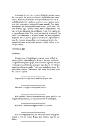 A terceira força (veja a primeira linha do capítulo passado). A terceira força que me chamava ao bulício era a impaciência de luzir e, sobretudo, a incapacidade de viver só. A
multidão atraía-me, o aplauso namorava-me, a gala, o tumulto, o rufo, eram outros tantos objetos de sedução. Se a idéia
do emplasto me tem aparecido nesse tempo, quem sabe? Não
teria morrido logo e estaria célebre. Mas o emplasto não veio.
Veio o desejo de agitar-me em alguma coisa, com alguma coisa e por alguma coisa. Tout norre mal vient de ne pouvoir être
seuls. Esta máxima de la Bruyère sempre me pareceu grande
disparate. Não há dúvida que a sociabilidade é a primeira virtude dos homens, a segunda é a curiosidade, a terceira é a
pontualidade dos pagamentos, a quarta o valor militar, e assim por diante.
CAPÍTULO 119
Parêntesis
(Haverá uma crítica tão perversa que possa atribuir a
minha opinião sobre la Bruyère à inveja das suas máximas?
Eu aparo desde já esse golpe, transcrevendo algumas das que
compus por aquele tempo, e rasguei logo depois, por não me
parecerem dignas do prelo. Fi-las num período em que a flor
amarela do capitulo 25 tomara a abrir; eram bocejos de enfado. E se não vejam:
------------------------------------Suporta-se com paciência a cólica do próximo.
------------------------------------Matamos o tempo; o tempo nos enterra.
------------------------------------Um cocheiro filósofo costumava dizer que o gosto da carruagem seria diminuto, se todos andassem de carruagem.
------------------------------------Crê em ti; mas nem sempre duvides dos outros.
------------------------------------Não se compreende que um botocudo fure o beiço para
enfeitá-lo com um pedaço de pau. Esta reflexão é de um joalheiro.
-------------------------------------

 