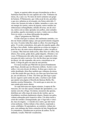 Agora, se querem saber em que circunstâncias se deu o
fenômeno basta-lhes ler este capítulo até o fim. Vínhamos da
missa, ela, o pai e eu. No meio do morro achamos um grupo
de homens. O Damasceno, que vinha ao pé de nós, percebeu
o que era e adiantou-se alvoroçado; nós fomos atrás dele. E
vimos isto; homens de todas as idades, tamanhos e cores, uns
em mangas de camisa, outros de jaqueta, outros metidos em
sobrecasacas esfrangalhadas; atitudes diversas, uns de cócoras, outros com as mãos apoiadas nos joelhos, estes sentados
em pedras, aqueles encostados ao muro, e todos com os olhos
fixos no centro, e as almas debruçadas das pupilas.
- Que é? perguntou-me Nhã-loló.
Fiz-lhe sinal que se calasse; abri sutilmente caminho, e todos me foram cedendo espaço, sem que positivamente ninguém
me visse. O centro tinha-lhes atado os olhos. Era uma briga de
galos. Vi os dois contendores, dois galos de esporão agudo, olho
de fogo e bico afiado. Ambos agitavam as cristas em sangue; o
peito de um e de outro estava desplumado e rubro; invadia-os
o cansaço. Mas lutavam ainda assim, olhos fitos nos olhos, bico
abaixo, bico acima, golpe deste, golpe daquele, vibrantes e raivosos. O Damasceno não sabia mais nada; o espetáculo eliminou para ele todo o universo. Em vão lhe disse que era tempo
de descer: ele não respondia, não ouvia, concentrara-se no
duelo. A briga de galos era uma de suas paixões.
Foi nessa ocasião que Nhã-loló me puxou brandamente
pelo braço, dizendo que nos fôssemos embora. Aceitei o conselho e vim com ela por ali abaixo. Já disse que o morro era
então desabitado; disse-lhes também que vínhamos da missa,
e não lhes tendo dito que chovia, era claro que fazia bom tempo, um sol delicioso. E forte. Tão forte que abri logo o guarda-sol, segurei-o pelo centro do cabo, e inclinei-o por modo
que ajuntei uma página à filosofia do Quincas Borba: Humanitas osculou Humanitas... Foi assim que os anos me vieram caindo pelo morro abaixo.
Ao sopé detivemo-nos alguns minutos, à espera de Damasceno; ele veio dai a pouco rodeado dos apostadores, a comentar com eles a briga. Um destes, tesoureiro das apostas,
distribuia um velho maço de notas de dez tostões, que os
triunfadores recebiam duplamente alegres. Quanto aos galos,
vinham sobraçados pelo respectivo dono. Um deles trazia a
crista tão comida e ensanguentada, que vi logo nele o vencido; mas era engano, - o vencido era o outro, que não trazia
crista nenhuma. Ambos tinham o bico aberto, respirando a
custo, esfalfados. Os apostadores, ao contrário, vinham alegres, sem embargo das fortes comoções da luta; biografavam
os contendores, relembravam as proezas de ambos. Eu fui
andando, vexado; Nhã-loló vexadissima.

 