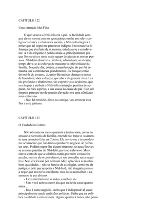 CAPÍTULO 122
Uma Intenção Mui Fina
O que vexava a Nhã-loló era o pai. A facilidade com
que ele se metera com os apostadores punha em relevo antigos costumes e afinidades sociais, e Nhá-loló chegara a
temer que tal sogro me parecesse indigno. Era notável a diferença que ela fazia de si mesma; estudava-se e estudavame. A vida elegante e polida atraía-a, principalmente porque lhe parecia o meio mais seguro de ajustar as nossas pessoas. Nhã-loló observava, imitava, adivinhava; ao mesmo
tempo dava-se ao esforço de mascarar a inferioridade da
família. Naquele dia, porém, a manifestação do pai foi tamanha que a entristeceu grandemente. Eu busquei então
diverti-la do assunto, dizendo-lhe muitas chanças e motes
de bom-tom; vãos esforços, que não a alegravam mais. Era
tão profundo o abatimento, tão expressivo o desânimo, que
eu cheguei a atribuir a Nhã-loló a intenção positiva de separar, no meu espírito, a sua causa da causa do pai. Este sen
timento pareceu-me de grande elevação; era uma afinidade
mais entre nós.
- Não há remédio, disse eu comigo, vou arrancar esta
flor a este pântano.

CAPÍTULO 123
O Verdadeiro Cotrim
Não obstante os meus quarenta e tantos anos, como eu
amasse a harmonia da família, entendi não tratar o casamento sem primeiro falar ao Cotrim. Ele ouviu-me e respondeume seriamente que não tinha opinião em negócio de parentes seus. Podiam supor-lhe algum interesse, se acaso louvasse as raras prendas de Nhá-loló; por isso calava-se. Mais:
estava certo de que a sobrinha nutria por mim verdadeira
paixão, mas se ela o consultasse, o seu conselho seria negativo. Não era levado por nenhum ódio; apreciava as minhas
boas qualidades, - não se fartava de as elogiar, como era de
justiça; e pelo que respeita a Nhã-loló, não chegaria jamais
a negar que era noiva excelente; mas daí a aconselhar o casamento ia um abismo.
- Lavo inteiramente as mãos, concluiu ele.
- Mas você achava outro dia que eu devia casar quanto
antes...
- Isso é outro negócio. Acho que é indispensável casar,
principalmente tendo ambições políticas. Saiba que na política o celibato é uma remora. Agora, quanto à noiva, não posso

 