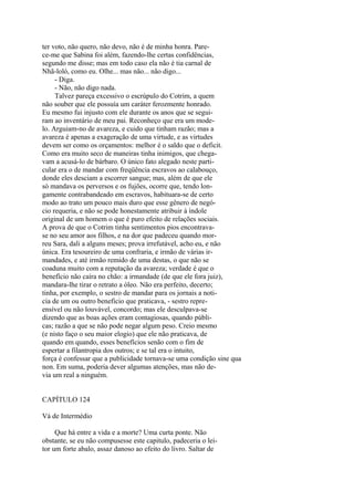 ter voto, não quero, não devo, não é de minha honra. Parece-me que Sabina foi além, fazendo-lhe certas confidências,
segundo me disse; mas em todo caso ela não é tia carnal de
Nhã-loló, como eu. Olhe... mas não... não digo...
- Diga.
- Não, não digo nada.
Talvez pareça excessivo o escrúpulo do Cotrim, a quem
não souber que ele possuía um caráter ferozmente honrado.
Eu mesmo fui injusto com ele durante os anos que se seguiram ao inventário de meu pai. Reconheço que era um modelo. Arguiam-no de avareza, e cuido que tinham razão; mas a
avareza é apenas a exageração de uma virtude, e as virtudes
devem ser como os orçamentos: melhor é o saldo que o deficit.
Como era muito seco de maneiras tinha inimigos, que chegavam a acusá-lo de bárbaro. O único fato alegado neste particular era o de mandar com freqüência escravos ao calabouço,
donde eles desciam a escorrer sangue; mas, além de que ele
só mandava os perversos e os fujões, ocorre que, tendo longamente contrabandeado em escravos, habituara-se de certo
modo ao trato um pouco mais duro que esse gênero de negócio requeria, e não se pode honestamente atribuir à índole
original de um homem o que é puro efeito de relações sociais.
A prova de que o Cotrim tinha sentimentos pios encontravase no seu amor aos filhos, e na dor que padeceu quando morreu Sara, dali a alguns meses; prova irrefutável, acho eu, e não
única. Era tesoureiro de uma confraria, e irmão de várias irmandades, e até irmão remido de uma destas, o que não se
coaduna muito com a reputação da avareza; verdade é que o
benefício não caíra no chão: a irmandade (de que ele fora juiz),
mandara-lhe tirar o retrato a óleo. Não era perfeito, decerto;
tinha, por exemplo, o sestro de mandar para os jornais a noticia de um ou outro beneficio que praticava, - sestro repreensível ou não louvável, concordo; mas ele desculpava-se
dizendo que as boas ações eram contagiosas, quando públicas; razão a que se não pode negar algum peso. Creio mesmo
(e nisto faço o seu maior elogio) que ele não praticava, de
quando em quando, esses benefícios senão com o fim de
espertar a filantropia dos outros; e se tal era o intuito,
força é confessar que a publicidade tornava-se uma condição sine qua
non. Em suma, poderia dever algumas atenções, mas não devia um real a ninguém.
CAPÍTULO 124
Vá de Intermédio
Que há entre a vida e a morte? Uma curta ponte. Não
obstante, se eu não compusesse este capitulo, padeceria o leitor um forte abalo, assaz danoso ao efeito do livro. Saltar de

 