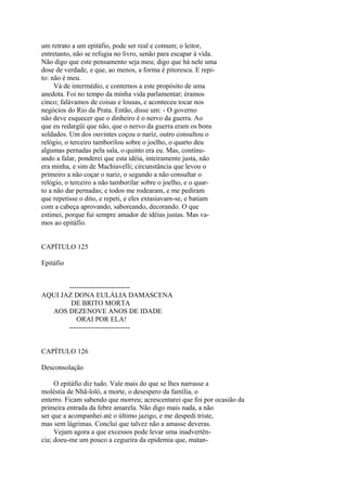 um retrato a um epitáfio, pode ser real e comum; o leitor,
entretanto, não se refugia no livro, senão para escapar à vida.
Não digo que este pensamento seja meu; digo que há nele uma
dose de verdade, e que, ao menos, a forma é pitoresca. E repito: não é meu.
Vá de intermédio, e contemos a este propósito de uma
anedota. Foi no tempo da minha vida parlamentar; éramos
cinco; falávamos de coisas e lousas, e aconteceu tocar nos
negócios do Rio da Prata. Então, disse um: - O governo
não deve esquecer que o dinheiro é o nervo da guerra. Ao
que eu redargüi que não, que o nervo da guerra eram os bons
soldados. Um dos ouvintes coçou o nariz, outro consultou o
relógio, o terceiro tamborilou sobre o joelho, o quarto deu
algumas pernadas pela sala, o quinto era eu. Mas, continuando a falar, ponderei que esta idéia, inteiramente justa, não
era minha, e sim de Machiavelli; circunstância que levou o
primeiro a não coçar o nariz, o segundo a não consultar o
relógio, o terceiro a não tamborilar sobre o joelho, e o quarto a não dar pernadas; e todos me rodearam, e me pediram
que repetisse o dito, e repeti, e eles extasiavam-se, e batiam
com a cabeça aprovando, saboreando, decorando. O que
estimei, porque fui sempre amador de idéias justas. Mas vamos ao epitáfio.
CAPÍTULO 125
Epitáfio
-------------------------AQUI JAZ DONA EULÁLIA DAMASCENA
DE BRITO MORTA
AOS DEZENOVE ANOS DE IDADE
ORAI POR ELA!
-------------------------CAPÍTULO 126
Desconsolação
O epitáfio diz tudo. Vale mais do que se lhes narrasse a
moléstia de Nhã-loló, a morte, o desespero da família, o
enterro. Ficam sabendo que morreu; acrescentarei que foi por ocasião da
primeira entrada da febre amarela. Não digo mais nada, a não
ser que a acompanhei até o último jazigo, e me despedi triste,
mas sem lágrimas. Concluí que talvez não a amasse deveras.
Vejam agora a que excessos pode levar uma inadvertência; doeu-me um pouco a cegueira da epidemia que, matan-

 