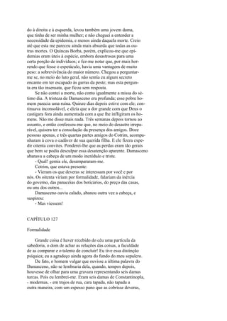 do à direita e à esquerda, levou também uma jovem dama,
que tinha de ser minha mulher; e não cheguei a entender a
necessidade da epidemia, e menos ainda daquela morte. Creio
até que esta me pareceu ainda mais absurda que todas as outras mortes. O Quincas Borba, porém, explicou-me que epidemias eram úteis à espécie, embora desastrosas para uma
certa porção de indivíduos; e fez-me notar que, por mais horrendo que fosse o espetáculo, havia uma vantagem de muito
peso: a sobrevivência do maior número. Chegou a perguntarme se, no meio do luto geral, não sentia eu algum secreto
encanto em ter escapado às garras da peste; mas esta pergunta era tão insensata, que ficou sem resposta.
Se não contei a morte, não conto igualmente a missa do sétimo dia. A tristeza de Damasceno era profunda; esse pobre homem parecia uma ruína. Quinze dias depois estive com ele; continuava inconsolável, e dizia que a dor grande com que Deus o
castigara fora ainda aumentada com a que lhe infligiram os homens. Não me disse mais nada. Três semanas depois tornou ao
assunto, e então confessou-me que, no meio do desastre irreparável, quisera ter a consolação da presença dos amigos. Doze
pessoas apenas, e três quartas partes amigos do Cotrim, acompanharam à cova o cadáver de sua querida filha. E ele fizera expedir oitenta convites. Ponderei-lhe que as perdas eram tão gerais
que bem se podia desculpar essa desatenção aparente. Damasceno
abanava a cabeça de um modo incrédulo e triste.
- Qual! gemia ele, desampararam-me.
Cotrim, que estava presente:
- Vieram os que deveras se interessam por você e por
nós. Os oitenta viriam por formalidade, falariam da inércia
do governo, das panacéias dos boticários, do preço das casas,
ou uns dos outros...
Damasceno ouviu calado, abanou outra vez a cabeça, e
suspirou:
- Mas viessem!
CAPÍTULO 127
Formalidade
Grande coisa é haver recebido do céu uma partícula da
sabedoria, o dom de achar as relações das coisas, a faculdade
de as comparar e o talento de concluir! Eu tive essa distinção
psíquica; eu a agradeço ainda agora do fundo do meu sepulcro.
De fato, o homem vulgar que ouvisse a última palavra do
Damasceno, não se lembraria dela, quando, tempos depois,
houvesse de olhar para uma gravura representando seis damas
turcas. Pois eu lembrei-me. Eram seis damas de Constantinopla,
- modernas, - em trajos de rua, cara tapada, não tapada a
outra maneira, com um espesso pano que as cobrisse deveras,

 