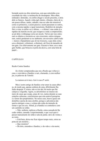 borando assim na obra misteriosa, com que entretinha a necessidade da vida e a melancolia do desamparo. Meu olhar,
enfarado e distraído, viu enfim chegar o século presente, e atrás
dele os futuros. Aquele vinha ágil, destro, vibrante, cheio de si,
um pouco difuso, audaz, sabedor, mas ao cabo tão miserável
como os primeiros, e assim passou e assim passaram os outros,
com a mesma rapidez e igual monotonia. Redobrei de atenção;
fitei a vista; ia enfim ver o último, -- o último!; mas então já a
rapidez da marcha era tal, que escapava a toda a compreensão;
ao pé dela o relâmpago seria um século. Talvez por isso entraram os objetos a trocarem-se; uns cresceram, outros minguaram, outros perderam-se no ambiente; um nevoeiro cobriu tudo
-- menos o hipopótamo que ali me trouxera, e que aliás começou a diminuir, a diminuir, a diminuir, até ficar do tamanho de
um gato. Era efetivamente um gato. Encarei-o bem; era o meu
gato Sultão, que brincava à porta da alcova, com uma bola de
papel...

CAPÍTULO 8
Razão Contra Sandice
Já o leitor compreendeu que era a Razão que voltava à
casa, e convidava a Sandice a sair, clamando, e com melhor
jus, as palavras de Tartufo:
La maison est à moi, c'est à vous d'' sortir.
Mas é sestro antigo da Sandice criar amor às casas alheias, de modo que, apenas senhora de uma, dificilmente lha
farão despejar. É sestro; não se tira daí; há muito que lhe
calejou a vergonha. Agora, se advertirmos no imenso número de casas que ocupa, umas de vez, outras durante as suas
estações calmosas, concluiremos que esta amável peregrina
é o terror dos proprietários. No nosso caso, houve quase um
distúrbio à porta do meu cérebro, porque a adventícia não
queria entregar a casa, e a dona não cedia da intenção de
tomar o que era seu. Afinal, já a Sandice se contentava com
um cantinho no sótão.
-- Não, senhora, replicou a Razão, estou cansada de lhe
ceder sótãos, cansada e experimentada, o que você quer é
passar mansamente do sótão à sala de jantar, daí à de visitas e
ao resto.
-- Está bem, deixe-me ficar algum tempo mais, estou na
pista de um mistério...
-- Que mistério?
-- De dois, emendou a Sandice; o da vida e o da morte;

 
