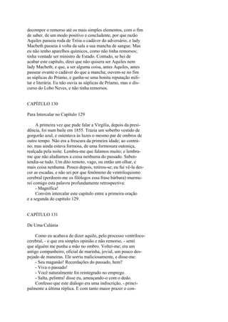 decompor o remorso até os mais simples elementos, com o fim
de saber, de um modo positivo e concludente, por que razão
Aquiles passeia roda de Tróia o cadáver do adversário, e lady
Macbeth passeia à volta da sala a sua mancha de sangue. Mas
eu não tenho aparelhos químicos, como não tinha remorsos;
tinha vontade ser ministro de Estado. Contudo, se hei de
acabar este capítulo, direi que não quisera ser Aquiles nem
lady Macbeth; e que, a ser alguma coisa, antes Aquiles, antes
passear ovante o cadáver do que a mancha; ouvem-se no fim
as súplicas do Príamo, e ganha-se uma bonita reputação militar e literária. Eu não ouvia as súplicas de Príamo, mas o discurso do Lobo Neves, e não tinha remorsos.
CAPÍTULO 130
Para Intercalar no Capítulo 129
A primeira vez que pude falar a Virgília, depois da presidência, foi num baile em 1855. Trazia um soberbo vestido de
gorgorão azul, e ostentava às luzes o mesmo par de ombros de
outro tempo. Não era a frescura da primeira idade; ao contráno; mas ainda estava formosa, de uma formosura outoniça,
realçada pela noite. Lembra-me que falamos muito; e lembrame que não aludíamos a coisa nenhuma do passado. Subentendia-se tudo. Um dito remoto, vago, ou então um olhar, e
mais coisa nenhuma. Pouco depois, retirou-se; eu fui vê-la descer as escadas, e não sei por que fenômeno de ventriloquismo
cerebral (perdoem-me os filólogos essa frase bárbara) murmurei comigo esta palavra profundamente retrospectiva:
- Magnífica!
Convém intercalar este capítulo entre a primeira oração
e a segunda do capitulo 129.
CAPÍTULO 131
De Uma Calúnia
Como eu acabava de dizer aquilo, pelo processo ventrílococerebral, - o que era simples opinião e não remorso, - senti
que alguém me punha a mão no ombro. Voltei-me; era um
antigo companheiro, oficial de marinha, jovial, um pouco despejado de maneiras. Ele sorriu maliciosamente, e disse-me:
- Seu maganão! Recordações do passado, hem?
- Viva o passado!
- Você naturalmente foi reintegrado no emprego.
- Salta, pelintra! disse eu, ameaçando-o com o dedo.
Confesso que este diálogo era uma indiscrição, - principalmente a última réplica. E com tanto maior prazer o con-

 