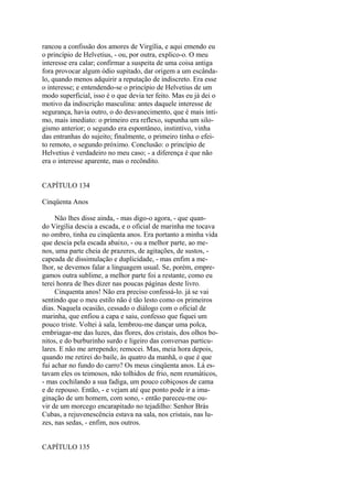 rancou a confissão dos amores de Virgília, e aqui emendo eu
o princípio de Helvetius, - ou, por outra, explico-o. O meu
interesse era calar; confirmar a suspeita de uma coisa antiga
fora provocar algum ódio supitado, dar origem a um escândalo, quando menos adquirir a reputação de indiscreto. Era esse
o interesse; e entendendo-se o princípio de Helvetius de um
modo superficial, isso é o que devia ter feito. Mas eu já dei o
motivo da indiscrição masculina: antes daquele interesse de
segurança, havia outro, o do desvanecimento, que é mais íntimo, mais imediato: o primeiro era reflexo, supunha um silogismo anterior; o segundo era espontâneo, instintivo, vinha
das entranhas do sujeito; finalmente, o primeiro tinha o efeito remoto, o segundo próximo. Conclusão: o princípio de
Helvetius é verdadeiro no meu caso; - a diferença é que não
era o interesse aparente, mas o recôndito.
CAPÍTULO 134
Cinqüenta Anos
Não lhes disse ainda, - mas digo-o agora, - que quando Virgília descia a escada, e o oficial de marinha me tocava
no ombro, tinha eu cinqüenta anos. Era portanto a minha vida
que descia pela escada abaixo, - ou a melhor parte, ao menos, uma parte cheia de prazeres, de agitações, de sustos, capeada de dissimulação e duplicidade, - mas enfim a melhor, se devemos falar a linguagem usual. Se, porém, empregamos outra sublime, a melhor parte foi a restante, como eu
terei honra de lhes dizer nas poucas páginas deste livro.
Cinquenta anos! Não era preciso confessá-lo. já se vai
sentindo que o meu estilo não é tão lesto como os primeiros
dias. Naquela ocasião, cessado o diálogo com o oficial de
marinha, que enfiou a capa e saiu, confesso que fiquei um
pouco triste. Voltei à sala, lembrou-me dançar uma polca,
embriagar-me das luzes, das flores, dos cristais, dos olhos bonitos, e do burburinho surdo e ligeiro das conversas particulares. E não me arrependo; remocei. Mas, meia hora depois,
quando me retirei do baile, às quatro da manhã, o que é que
fui achar no fundo do carro? Os meus cinqüenta anos. Lá estavam eles os teimosos, não tolhidos de frio, nem reumáticos,
- mas cochilando a sua fadiga, um pouco cobiçosos de cama
e de repouso. Então, - e vejam até que ponto pode ir a imaginação de um homem, com sono, - então pareceu-me ouvir de um morcego encarapitado no tejadilho: Senhor Brás
Cubas, a rejuvenescência estava na sala, nos cristais, nas luzes, nas sedas, - enfim, nos outros.
CAPÍTULO 135

 