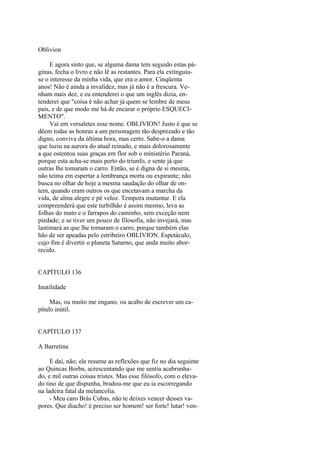 Oblivion
E agora sinto que, se alguma dama tem seguido estas páginas, fecha o livro e não lê as restantes. Para ela extinguiuse o interesse da minha vida, que era o amor. Cinqüenta
anos! Não é ainda a invalidez, mas já não é a frescura. Venham mais dez, e eu entenderei o que um inglês dizia, entenderei que "coisa é não achar já quem se lembre de meus
pais, e de que modo me há de encarar o próprio ESQUECIMENTO".
Vai em versaletes esse nome. OBLIVION! Justo é que se
dêem todas as honras a um personagem tão desprezado e tão
digno, conviva da última hora, mas certo. Sabe-o a dama
que luziu na aurora do atual reinado, e mais dolorosamente
a que ostentou suas graças em flor sob o ministério Paraná,
porque esta acha-se mais perto do triunfo, e sente já que
outras lhe tomaram o carro. Então, se é digna de si mesma,
não teima em espertar a lembrança morta ou expirante; não
busca no olhar de hoje a mesma saudação do olhar de ontem, quando eram outros os que encetavam a marcha da
vida, de alma alegre e pé veloz. Tempora mutantur. E ela
compreenderá que este turbilhão é assim mesmo, leva as
folhas do mato e o farrapos do caminho, sem exceção nem
piedade; e se tiver um pouco de filosofia, não invejará, mas
lastimará as que lhe tomaram o carro, porque também elas
hão de ser apeadas pelo estribeiro OBLIVION. Espetáculo,
cujo fim é divertir o planeta Saturno, que anda muito aborrecido.
CAPÍTULO 136
Inutilidade
Mas, ou muito me engano, ou acabo de escrever um capítulo inútil.
CAPÍTULO 137
A Barretina
E daí, não; ele resume as reflexões que fiz no dia seguinte
ao Quincas Borba, acrescentando que me sentia acabrunhado, e mil outras coisas tristes. Mas esse filósofo, com o elevado tino de que dispunha, bradou-me que eu ia escorregando
na ladeira fatal da melancolia.
- Meu caro Brás Cubas, não te deixes vencer desses vapores. Que diacho! é preciso ser homem! ser forte! lutar! ven-

 