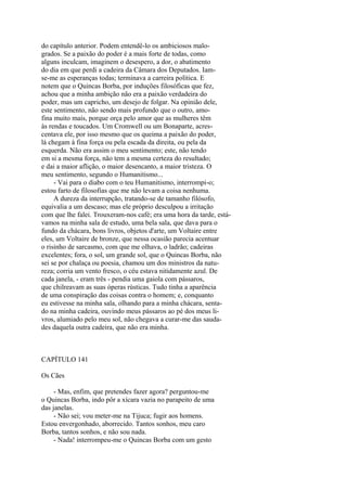 do capítulo anterior. Podem entendê-lo os ambiciosos malogrados. Se a paixão do poder é a mais forte de todas, como
alguns inculcam, imaginem o desespero, a dor, o abatimento
do dia em que perdi a cadeira da Câmara dos Deputados. Iamse-me as esperanças todas; terminava a carreira política. E
notem que o Quincas Borba, por induções filosóficas que fez,
achou que a minha ambição não era a paixão verdadeira do
poder, mas um capricho, um desejo de folgar. Na opinião dele,
este sentimento, não sendo mais profundo que o outro, amofina muito mais, porque orça pelo amor que as mulheres têm
às rendas e toucados. Um Cromwell ou um Bonaparte, acrescentava ele, por isso mesmo que os queima a paixão do poder,
lá chegam à fina força ou pela escada da direita, ou pela da
esquerda. Não era assim o meu sentimento; este, não tendo
em si a mesma força, não tem a mesma certeza do resultado;
e dai a maior aflição, o maior desencanto, a maior tristeza. O
meu sentimento, segundo o Humanitismo...
- Vai para o diabo com o teu Humanitismo, interrompi-o;
estou farto de filosofias que me não levam a coisa nenhuma.
A dureza da interrupção, tratando-se de tamanho filósofo,
equivalia a um descaso; mas ele próprio desculpou a irritação
com que lhe falei. Trouxeram-nos café; era uma hora da tarde, estávamos na minha sala de estudo, uma bela sala, que dava para o
fundo da chácara, bons livros, objetos d'arte, um Voltaire entre
eles, um Voltaire de bronze, que nessa ocasião parecia acentuar
o risinho de sarcasmo, com que me olhava, o ladrão; cadeiras
excelentes; fora, o sol, um grande sol, que o Quincas Borba, não
sei se por chalaça ou poesia, chamou um dos ministros da natureza; corria um vento fresco, o céu estava nitidamente azul. De
cada janela, - eram três - pendia uma gaiola com pássaros,
que chilreavam as suas óperas rústicas. Tudo tinha a aparência
de uma conspiração das coisas contra o homem; e, conquanto
eu estivesse na minha sala, olhando para a minha chácara, sentado na minha cadeira, ouvindo meus pássaros ao pé dos meus livros, alumiado pelo meu sol, não chegava a curar-me das saudades daquela outra cadeira, que não era minha.

CAPÍTULO 141
Os Cães
- Mas, enfim, que pretendes fazer agora? perguntou-me
o Quincas Borba, indo pôr a xícara vazia no parapeito de uma
das janelas.
- Não sei; vou meter-me na Tijuca; fugir aos homens.
Estou envergonhado, aborrecido. Tantos sonhos, meu caro
Borba, tantos sonhos, e não sou nada.
- Nada! interrompeu-me o Quincas Borba com um gesto

 