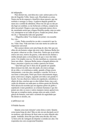 de indignação.
Para distrair-me, convidou-me a sair; saimos para os lados do Engenho Velho. Íamos a pé, filosofando as coisas.
Nunca me há de esquecer o benefício desse passeio, que me
restituiu o sossego e a força. A palavra daquele grande homem era o cordial da sabedoria. Disse-me ele que eu não podia fugir ao combate; se me fechavam a tribuna, cumpria-me
abrir um jornal. Chegou a usar uma expressão menos elevada, mostrando assim que a língua filosófica podia, uma ou outra
vez, retemperar-se no calão do povo. Funda um jornal, disseme ele, e "desmancha toda esta igrejinha".
- Magnífica idéia! Vou fundar um jornal, vou escachálos, vou...
- Lutar. Podes escachá-los ou não; o essencial é que lutes. Vida é luta. Vida sem luta é um mar morto no centro do
organismo universal.
Daí a pouco demos com uma briga de cães; fato que aos
olhos de um homem vulgar não teria valor. Quincas Borba fezme parar e observar os cães. Eram dois. Notou que ao pé deles
estava um osso, motivo da guerra, e não deixou de chamar a
minha atenção para a circunstância de que o osso não tinha
carne. Um simples osso nu. Os cães mordiam-se, rosnavam, com
furor nos olhos... Quincas Borba meteu a bengala debaixo do
braço, encostou o queixo no costão e parecia em êxtase.
- Que belo que isto é! dizia ele de quando em quando.
Quis arrancar-me dali, mas não pude; ele estava arraigado ao chão, e só continuou a andar, quando a briga cessou
inteiramente, e um dos cães, mordido e vencido, foi levar a
sua fome a outra parte. Notei que ficara sinceramente alegre,
posto contivesse a alegria, segundo convinha a um grande filósofo. Fez-me observar a beleza do espetáculo, relembrou o
objeto da luta, concluiu que os cães tinham fome; mas a privação do alimento era nada para os efeitos gerais da filosofia.
Nem deixou de recordar que em algumas partes do globo o
espetáculo é mais grandioso; as criaturas humanas é que disputam aos cães os ossos e outros manjares menos apetecíveis;
luta que se complica muito, porque entra em ação a inteligência do homem, com todo o acúmulo de sagacidade que
lhe deram os séculos, etc.
CAPÍTULO 142
O Pedido Secreto
Quanta coisa num minuete! como dizia o outro. Quanta
coisa numa briga de cães! Mas eu não era um discípulo servil
ou medroso, que deixasse de fazer uma ou outra objeção adequada. Andando, disse-lhe que tinha uma dúvida; não estava bem certo da vantagem de disputar a comida aos cães. Ele
respondeu-me com excepcional brandura:

 