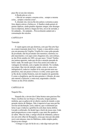 peço-lhe só uns dez minutos.
A Razão pôs-se a rir.
-- Hás de ser sempre a mesma coisa... sempre a mesma
coisa... sempre a mesma coisa".
E, dizendo isto, travou-lhe dos pulsos e arrastou-a para
fora; depois entrou e fechou-se. A Sandice ainda gemeu algumas súplicas, ainda grunhiu algumas zangas; mas desenganou-se depressa, deitou a língua de fora, em ar de surriada, e
foi andando... foi andando... Provavelmente andará até a
consumação dos séculos.
CAPÍTULO 9
Transição
E vejam agora com que destreza, com que fina arte faço
eu a maior transição deste livro. Vejam: o meu delírio começou em presença de Virgília; Virgília foi o meu grão-pecado
da juventude; não há juventude sem meninice; meninice supõe nascimento; e eis aqui como chegamos nós, sem esforço,
ao dia 20 de outubro de 1805, em que nasci. Viram? Nenhuma juntura aparente, nada que divirta a atenção pausada do
leitor: nada. De modo que o livro fica assim com todas as
vantagens do método, sem a rigidez do método. Na verdade,
era tempo. Que isto de método, sendo, como é, uma coisa
indispensável, todavia é melhor tê-lo sem gravata nem suspensórios, mas um pouco à fresca e à solta, como quem não
se lhe dá da vizinha fronteira, nem do inspetor de quarteirão.
E como a eloqüência, que há uma genuína e vibrante, de uma
arte natural e feiticeira, e outra tesa, engomada e chocha.
Vamos ao dia 20 de outubro.
CAPÍTULO 10
Naquele Dia...
Naquele dia, a árvore dos Cubas brotou uma graciosa flor.
Nasci; recebeu-me nos braços a Pascoela, insigne parteira
minhota, que se gabava de ter aberto a porta do mundo a uma
geração inteira de fidalgos. Não é impossível que meu pai lhe
ouvisse tal declaração; creio, todavia, que o sentimento paterno é que o induziu a gratificá-la com duas meias dobras.
Lavado e enfaixado, fui desde logo o herói da nossa casa. Cada
qual prognosticava a meu respeito o que mais lhe quadrava
ao sabor. Meu tio João, o antigo oficial de infantaria, achavame um certo olhar de Bonaparte, coisa que meu pai não pôde
ouvir sem náuseas; meu tio Ildefonso, então simples padre,
farejava-me cônego.
- Cônego é o que ele há de ser, e não digo mais por não

 