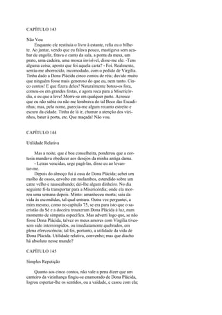 CAPÍTULO 143
Não Vou
Enquanto ele restituia o livro à estante, relia eu o bilhete. Ao jantar, vendo que eu falava pouco, mastigava sem acabar de engolir, fitava o canto da sala, a ponta da mesa, um
prato, uma cadeira, uma mosca invisível, disse-me ele: -Tens
alguma coisa; aposto que foi aquela carta? - Foi. Realmente,
sentia-me aborrecido, incomodado, com o pedido de Virgília.
Tinha dado a Dona Plácida cinco contos de réis; duvido muito
que ninguém fosse mais generoso do que eu, nem tanto. Cinco contos! E que fizera deles? Naturalmente botou-os fora,
comeu-os em grandes festas, e agora roca para a Misericórdia, e eu que a leve! Morre-se em qualquer parte. Acresce
que eu não sabia ou não me lembrava do tal Beco das Escadinhas; mas, pelo nome, parecia-me algum recanto estreito e
escuro da cidade. Tinha de lá ir, chamar a atenção dos vizinhos, bater à porta, etc. Que maçada! Não vou.
CAPÍTULO 144
Utilidade Relativa
Mas a noite, que é boa conselheira, ponderou que a cortesia mandava obedecer aos desejos da minha antiga dama.
- Letras vencidas, urge pagá-las, disse eu ao levantar-me.
Depois do almoço fui à casa de Dona Plácida; achei um
molho de ossos, envolto em molambos, estendido sobre um
catre velho e nauseabundo; dei-lhe algum dinheiro. No dia
seguinte fi-la transportar para a Misericórdia; onde ela morreu uma semana depois. Minto: amanheceu morta; saiu da
vida às escondidas, tal qual entrara. Outra vez perguntei, a
mim mesmo, como no capítulo 75, se era para isto que o sacristão da Sé e a doceira trouxeram Dona Plácida à luz, num
momento de simpatia específica. Mas adverti logo que, se não
fosse Dona Plácida, talvez os meus amores com Virgília tivessem sido interrompidos, ou imediatamente quebrados, em
plena efervescência; tal foi, portanto, a utilidade da vida de
Dona Plácida. Utilidade relativa, convenho; mas que diacho
há absoluto nesse mundo?
CAPÍTULO 145
Simples Repetição
Quanto aos cinco contos, não vale a pena dizer que um
canteiro da vizinhança fingiu-se enamorado de Dona Plácida,
logrou espertar-lhe os sentidos, ou a vaidade, e casou com ela;

 