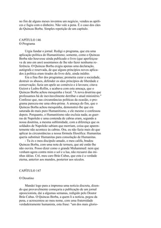 no fim de alguns meses inventou um negócio, vendeu as apólices e fugiu com o dinheiro. Não vale a pena. É o caso dos cães
do Quincas Borba. Simples repetição de um capítulo.
CAPÍTULO 146
O Programa
Urgia fundar o jornal. Redigi o programa, que era uma
aplicação política do Humanitismo; somente, como o Quincas
Borba não houvesse ainda publicado o livro (que aperfeiçoava de ano em ano) assentamos de lhe não fazer nenhuma referência. O Quincas Borba exigiu apenas uma declaração,
autógrafa e reservada, de que alguns princípios novos aplicados à política eram tirados do livro dele, ainda inédito.
Era a fina flor dos programas; prometia curar a sociedade,
destruir os abusos, defender os sãos princípios de liberdade e
conservação; fazia um apelo ao comércio e à lavoura; citava
Guizot e Ledru-Rollin, e acabava com esta ameaça, que o
Quincas Borba achou mesquinha e local: "A nova doutrina que
professamos há de inevitavelmente derribar o atual ministério."
Confesso que, nas circunstâncias políticas da ocasião, o programa pareceu-me uma obra-prima. A ameaça do fim, que o
Quincas Borba achou mesquinha, demonstrei-lhe que era
saturada do mais puro Humanitismo, e ele mesmo o confessou
depois. Porquanto, o Humanitismo não excluia nada; as guerras de Napoleão e uma contenda de cabras eram, segundo a
nossa doutrina, a mesma sublimidade, com a diferença que os
soldados de Napoleão sabiam que morriam, coisa que aparentemente não acontece às cabras. Ora, eu não fazia mais do que
aplicar às circunstâncias a nossa fórmula filosófica: Humanitas
queria substituir Humanitas para consolação de Humanitas.
- Tu és o meu discípulo amado, o meu califa, bradou
Quincas Borba, com uma nota de ternura, que até então lhe
não ouvira. Posso dizer como o grande Muhammed: nem que
venham agora contra mim o sol e a lua, não recuarei das minhas idéias. Crê, meu caro Brás Cubas, que esta é a verdade
eterna, anterior aos mundos, posterior aos séculos.
CAPÍTULO 147
O Desatino
Mandei logo para a imprensa uma noticia discreta, dizendo que provavelmente começaria a publicação de um jornal
oposicionista, daí a algumas semanas, redigido pelo Doutor
Brás Cubas. O Quincas Borba, a quem li a notícia, pegou da
pena, e acrescentou ao meu nome, com uma fraternidade
verdadeiramente humanista, esta frase: "um dos mais glorio-

 