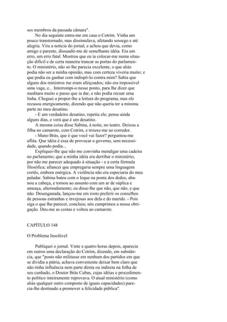 sos membros da passada câmara".
No dia seguinte entra-me em casa o Cotrim. Vinha um
pouco transtornado, mas dissimulava, afetando sossego e até
alegria. Vira a noticia do jornal, e achou que devia, como
amigo e parente, dissuadir-me de semelhante idéia. Era um
erro, um erro fatal. Mostrou que eu ia colocar-me numa situação difícil e de certa maneira trancar as portas do parlamento. O ministério, não só lhe parecia excelente, o que aliás
podia não ser a minha opinião, mas com certeza viveria muito; e
que podia eu ganhar com indispô-lo contra mim? Sabia que
alguns dos ministros me eram afeiçoados; não era impossível
uma vaga, e... Interrompi-o nesse ponto, para lhe dizer que
meditara muito o passo que ia dar, e não podia recuar uma
linha. Cheguei a propor-lhe a leitura do programa, mas ele
recusou energicamente, dizendo que não queria ter a mínima
parte no meu desatino.
- E um verdadeiro desatino, repetiu ele; pense ainda
alguns dias, e verá que é um desatino.
A mesma coisa disse Sabina, à noite, no teatro. Deixou a
filha no camarote, com Cotrim, e trouxe-me ao corredor.
- Mano Brás, que é que você vai fazer? perguntou-me
aflita. Que idéia é essa de provocar o governo, sem necessidade, quando podia...
Expliquei-lhe que não me convinha mendigar uma cadeira
no parlamento; que a minha idéia era derribar o ministério,
por não me parecer adequado à situação - e a certa fórmula
filosófica; afiancei que empregaria sempre uma linguagem
cortês, embora enérgica. A violência não era especiaria do meu
paladar. Sabina bateu com o leque na ponta dos dedos, abanou a cabeça, e tornou ao assunto com um ar de súplica e
ameaça, alternadamente; eu disse-lhe que não, que não, e que
não. Desenganada, lançou-me em rosto preferir os conselhos
de pessoas estranhas e invejosas aos dela e do marido. - Pois
siga o que lhe parecer, concluiu; nós cumprimos a nossa obrigação. Deu-me as costas e voltou ao camarote.
CAPÍTULO 148
O Problema Insolúvel
Publiquei o jornal. Vinte e quatro horas depois, aparecia
em outros uma declaração do Cotrim, dizendo, em substância, que "posto não militasse em nenhum dos partidos em que
se dividia a pátria, achava conveniente deixar bem claro que
não tinha influência nem parte direta ou indireta na folha de
seu cunhado, o Doutor Brás Cubas, cujas idéias e procedimento político inteiramente reprovava. O atual ministério (como
aliás qualquer outro composto de iguais capacidades) parecia-lhe destinado a promover a felicidade pública".

 
