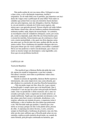 Não podia acabar de crer nos meus olhos. Esfreguei-os uma
e duas vezes, e reli a declaração inoportuna, insólita e
enigmática. Se ele nada tinha com os partidos, que importava um incidente tão vulgar como a publicação de uma folha? Nem todos os
cidadãos que acham bom ou mau um ministério fazem declarações tais pela imprensa, nem são obrigados a fazê-las. Realmente, era um mistério a intrusão do Cotrim neste negócio, não
menos que a sua agressão pessoal. Nossas relações até então tinham
sido lhanas e benévolas; não me lembrava nenhum dissentimento,
nenhuma sombra, nada, depois da reconciliação. Ao contrário,
as recordações eram de verdadeiros obséquios; assim, por exemplo, sendo eu deputado, pude obter-lhe uns fornecimentos para
o arsenal de marinha, fornecimentos que ele continuava a fazer
com a maior pontualidade, e dos quais me dizia algumas semanas antes que, no fim de mais três anos, podiam dar-lhe uns duzentos contos. Pois a lembrança de tamanho obséquio não teve
força para obstar que ele viesse a público enxovalhar o cunhado?
Devia ser mui poderoso o motivo da declaração, que o fazia cometer ao mesmo tempo um destempero e uma ingratidão; confesso que era um problema insolúvel.

CAPÍTULO 149
Teoria do Benefício
..Tão insolúvel que o Quincas Borba não pôde dar com
ele, apesar de estudá-lo longamente e com boa vontade. Ora adeus! concluiu; nem todos os problemas valem cinco
minutos de atenção.
Quanto à censura de ingratidão, Quincas Borba rejeitou-a
inteiramente, não como improvável, mas como absurda, por
não obedecer às conclusões de uma boa filosofia humanística.
- Não me podes negar um fato, disse ele; é que o prazer
do beneficiador é sempre maior que o do beneficiado. Que é
o benefício? é um ato que faz cessar certa privação do beneficiado. Uma vez produzido o efeito essencial, isto é, uma vez
cessada a privação, toma o organismo ao estado anterior, ao
estado indiferente. Supõe que tens apertado em demasia o cós
das calças; para fazer cessar o incômodo, desabotoas o cós,
respiras, saboreias um instante de gozo, o organismo torna à
indiferença, e não te lembras dos teus dedos que praticaram
o ato. Não havendo nada que perdure, é natural que a memória se esvaeça, porque ela não é uma planta aérea, precisa
de chão. A esperança de outros favores, é certo, conserva
sempre no beneficiado a lembrança do primeiro; mas este fato,
aliás um dos mais sublimes que a filosofia pode achar em seu
caminho, explica-se pela memória da privação, ou, usando de
outra fórmula, pela privação continuada na memória, que

 