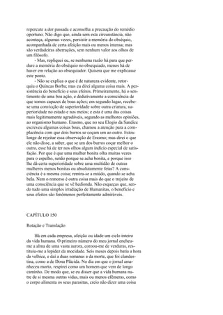 repercute a dor passada e aconselha a precaução do remédio
oportuno. Não digo que, ainda sem esta circunstância, não
aconteça, algumas vezes, persistir a memória do obséquio,
acompanhada de certa afeição mais ou menos intensa; mas
são verdadeiras aberrações, sem nenhum valor aos olhos de
um filósofo.
- Mas, repliquei eu, se nenhuma razão há para que perdure a memória do obséquio no obsequiado, menos há de
haver em relação ao obsequiador. Quisera que me explicasse
este ponto.
- Não se explica o que é de natureza evidente, retorquiu o Quincas Borba; mas eu direi alguma coisa mais. A persistência do benefício e seus efeitos. Primeiramente, há o sentimento de uma boa ação, e dedutivamente a consciência de
que somos capazes de boas ações; em segundo lugar, recebese uma convicção de superioridade sobre outra criatura, superioridade no estado e nos meios; e esta é uma das coisas
mais legitimamente agradáveis, segundo as melhores opiniões,
ao organismo humano. Erasmo, que no seu Elogio da Sandice
escreveu algumas coisas boas, chamou a atenção para a complacência com que dois burros se coçam um ao outro. Estou
longe de rejeitar essa observação de Erasmo; mas direi o que
ele não disse, a saber, que se um dos burros coçar melhor o
outro, esse há de ter nos olhos algum indício especial de satisfação. Por que é que uma mulher bonita olha muitas vezes
para o espelho, senão porque se acha bonita, e porque isso
lhe dá certa superioridade sobre uma multidão de outras
mulheres menos bonitas ou absolutamente feias? A consciência é a mesma coisa; remira-se a miúdo, quando se acha
bela. Nem o remorso é outra coisa mais do que o trejeito de
uma consciência que se vê hedionda. Não esqueças que, sendo tudo uma simples irradiação de Humanitas, o benefício e
seus efeitos são fenômenos perfeitamente admiráveis.

CAPÍTULO 150
Rotação e Translação
Há em cada empresa, afeição ou idade um ciclo inteiro
da vida humana. O primeiro número do meu jornal encheume a alma de uma vasta aurora, coroou-me de verduras, restituiu-me a lepidez da mocidade. Seis meses depois batia a hora
da velhice, e daí a duas semanas a da morte, que foi clandestina, como a de Dona Plácida. No dia em que o jornal amanheceu morto, respirei como um homem que vem de longo
caminho. De modo que, se eu disser que a vida humana nutre de si mesma outras vidas, mais ou menos efêmeras, como
o corpo alimenta os seus parasitas, creio não dizer uma coisa

 