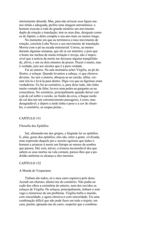 inteiramente absurda. Mas, para não arriscar essa figura menos nítida e adequada, prefiro uma imagem astronômica: o
homem executa à roda do grande mistério um movimento
duplo de rotação e translação; tem os seus dias, desiguais como
os de Júpiter, e deles compõe o seu ano mais ou menos longo.
No momento em que eu terminava o meu movimento de
rotação, concluía Lobo Neves o seu movimento de translação.
Morria com o pé na escada ministerial. Correu, ao menos
durante algumas semanas, que ele ia ser ministro; e pois que
o boato me encheu de muita irritação e inveja, não é impossível que a notícia da morte me deixasse alguma tranqüilidade, alívio, e um ou dois minutos de prazer. Prazer é muito, mas
é verdade; juro aos séculos que é a pura verdade.
Fui ao enterro. Na sala mortuária achei Virgília, ao pé do
féretro, a soluçar. Quando levantou a cabeça, vi que chorava
deveras. Ao sair o enterro, abraçou-se ao caixão, aflita; vieram tirá-la e levá-la para dentro. Digo-vos que as lágrimas eram
verdadeiras. Eu fui ao cemitério; e, para dizer tudo, não tinha
muita vontade de falar; levava uma pedra na garganta ou na
consciência. No cemitério, principalmente quando deixei cair
a pá de cal sobre o caixão, no fundo da cova, o baque surdo
da cal deu-me um estremecimento passageiro, é certo, mas
desagradável; e depois a tarde tinha o peso e a cor do chumbo; o cemitério, as roupas pretas...
CAPÍTULO 151
Filosofia dos Epitáfios
Saí, afastando-me dos grupos, e fingindo ler os epitáfios.
E, aliás, gosto dos epitáfios; eles são, entre a gente civilizada,
uma expressão daquele pio e secreto egoísmo que induz o
homem a arrancar à morte um farrapo ao menos da sombra
que passou. Daí vem, talvez, a tristeza inconsolável dos que
sabem os seus mortos na vala comum; parece-lhes que a podridão anônima os alcança a eles mesmos.
CAPÍTULO 152
A Moeda de Vespasiano
Tinham ido todos; só o meu carro esperava pelo dono.
Acendi um charuto; afastei-me do cemitério. Não podia sacudir dos olhos a cerimônia do enterro, nem dos ouvidos os
soluços de Virgília. Os soluços, principalmente, tinham o som
vago e misterioso de um problema. Virgília trafra o marido,
com sinceridade, e agora chorava-o com sinceridade. Eis uma
combinação difícil que não pude fazer em todo o trajeto; em
casa, porém, apeando-me do carro, suspeitei que a combina-

 