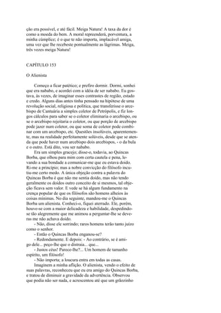 ção era possível, e até fácil. Meiga Natura! A taxa da dor é
como a moeda do bem. A moral repreenderá, porventura, a
minha cúmplice; é o que te não importa, implacável amiga,
uma vez que lhe recebeste pontualmente as lágrimas. Meiga,
três vezes meiga Natura!
CAPÍTULO 153
O Alienista
Começo a ficar patético; e prefiro dormir. Dormi, sonhei
que era nababo, e acordei com a idéia de ser nababo. Eu gostava, às vezes, de imaginar esses contrastes de região, estado
e credo. Alguns dias antes tinha pensado na hipótese de uma
revolução social, religiosa e política, que transferisse o arcebispo de Cantuária a simples coletor de Petrópolis, e fiz longos cálculos para saber se o coletor eliminaria o arcebispo, ou
se o arcebispo rejeitaria o coletor, ou que porção de arcebispo
pode jazer num coletor, ou que soma de coletor pode combinar com um arcebispo, etc. Questões insolúveis, aparentemente, mas na realidade perfeitamente solúveis, desde que se atenda que pode haver num arcebispo dois arcebispos, - o da bula
e o outro. Está dito, vou ser nababo.
Era um simples gracejo; disse-o, todavia, ao Quincas
Borba, que olhou para mim com certa cautela e pena, levando a sua bondade a comunicar-me que eu estava doido.
Ri-me a princípio; mas a nobre convicção do filósofo incutiu-me certo medo. A única objeção contra a palavra do
Quincas Borba é que não me sentia doido, mas não tendo
geralmente os doidos outro conceito de si mesmos, tal objeção ficava sem valor. E vede se há algum fundamento na
crença popular de que os filósofos são homens alheios às
coisas mínimas. No dia seguinte, mandou-me o Quincas
Borba um alienista. Conheci-o, fiquei aterrado. Ele, porém,
houve-se com a maior delicadeza e habilidade, despedindose tão alegremente que me animou a perguntar-lhe se deveras me não achava doido.
- Não, disse ele sorrindo; raros homens terão tanto juízo
como o senhor.
- Então o Quincas Borba enganou-se?
- Redondamente. E depois: - Ao contrário, se é amigo dele... peço-lhe que o distraia... que...
- Justos céus! Parece-lhe?... Um homem de tamanho
espírito, um filósofo!
- Não importa; a loucura entra em todas as casas.
Imaginem a minha aflição. O alienista, vendo o efeito de
suas palavras, reconheceu que eu era amigo do Quincas Borba,
e tratou de diminuir a gravidade da advertência. Observou
que podia não ser nada, e acrescentou até que um grãozinho

 