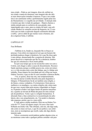 meu criado. - Pode-se, por imagem, disse ele, atribuir ao
teu criado a mania de ateniense; mas imagens não são idéias nem observações tomadas à natureza. O que o teu criado
tem é um sentimento nobre e perfeitamente regido pelas leis
do Humanitismo: é o orgulho da servilidade. A intenção dele
é mostrar que não é criado de qualquer. - Depois chamou a
minha atenção para os cocheiros de casa-grande, mais
impertigados que o amo, para os criados de hotel, cuja solicitude obedece às variações sociais da freguesia, etc. E concluiu que era tudo a expressão daquele sentimento delicado
e nobre, - prova cabal de que muitas vezes o homem, ainda a engraxar botas, é sublime.
CAPÍTULO 157
Fase Brilhante
- Sublime és tu, bradei eu, lançando-lhe os braços ao
pescoço. Com efeito era impossível crer que um homem tão
profundo pudesse chegar à demência; foi o que lhe disse após
o meu abraço, denunciando-lhe a suspeita do alienista. Não
posso descrever a impressão que lhe fez a denúncia; lembrame que ele estremeceu e ficou muito pálido.
Foi por esse tempo que eu me reconciliei outra vez com o
Cotrim, sem chegar a saber a causa do dissentimento. Reconciliação oportuna, porque a solidão pesava-me, como um remorso, e a vida era para mim a pior das fadigas, que é a fadiga sem
trabalho. Pouco depois fui convidado por ele a filiar-me numa
Ordem Terceira; o que eu não fiz sem consultar o Quincas Borba.
- Vai, se queres, disse-me este, mas temporariamente.
Eu trato de anexar à minha filosofia uma parte dogmática e
litúrgica. O Humanitismo há de ser também uma religião, a
do futuro, a única verdadeira. O cristianismo é bom para as
mulheres e os mendigos, e as outras religiões não valem mais
do que essa: orçam todas pela mesma vulgaridade ou fraqueza. O paraíso cristão é um digno êmulo do paraíso muçulmano; e quanto ao nirvana de Buda não passa de uma concepção de paralíticos. Verás o que é a religião humanística. A
absorção final, a fase contractiva é a reconstituição da substância, não o seu aniquilamento, etc. Vai aonde te chamam;
não esqueças, porém, que és o meu califa.
E vede agora a minha modéstia; filiei-me na Ordem Terceira de ***, exerci ali alguns cargos, foi essa a fase mais
brilhante da minha vida. Não obstante, calo-me, não digo nada,
não conto os meus serviços, o que fiz aos pobres e aos enfermos, nem as recompensas que recebi, nada, não digo absolutamente nada.
Talvez a economia social pudesse ganhar alguma coisa, se
eu mostrasse como todo e qualquer prêmio estranho vale pou-

 