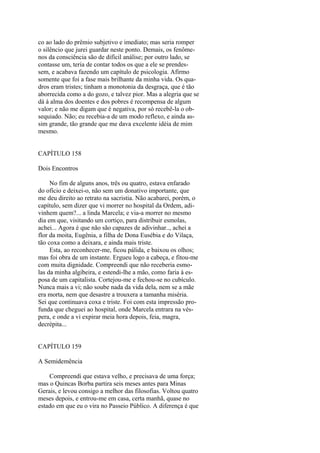 co ao lado do prêmio subjetivo e imediato; mas seria romper
o silêncio que jurei guardar neste ponto. Demais, os fenômenos da consciência são de difícil análise; por outro lado, se
contasse um, teria de contar todos os que a ele se prendessem, e acabava fazendo um capítulo de psicologia. Afirmo
somente que foi a fase mais brilhante da minha vida. Os quadros eram tristes; tinham a monotonia da desgraça, que é tão
aborrecida como a do gozo, e talvez pior. Mas a alegria que se
dá à alma dos doentes e dos pobres é recompensa de algum
valor; e não me digam que é negativa, por só recebê-la o obsequiado. Não; eu recebia-a de um modo reflexo, e ainda assim grande, tão grande que me dava excelente idéia de mim
mesmo.
CAPÍTULO 158
Dois Encontros
No fim de alguns anos, três ou quatro, estava enfarado
do ofício e deixei-o, não sem um donativo importante, que
me deu direito ao retrato na sacristia. Não acabarei, porém, o
capítulo, sem dizer que vi morrer no hospital da Ordem, adivinhem quem?... a linda Marcela; e via-a morrer no mesmo
dia em que, visitando um cortiço, para distribuir esmolas,
achei... Agora é que não são capazes de adivinhar.., achei a
flor da moita, Eugênia, a filha de Dona Eusébia e do Vilaça,
tão coxa como a deixara, e ainda mais triste.
Esta, ao reconhecer-me, ficou pálida, e baixou os olhos;
mas foi obra de um instante. Ergueu logo a cabeça, e fitou-me
com muita dignidade. Compreendi que não receberia esmolas da minha algibeira, e estendi-lhe a mão, como faria à esposa de um capitalista. Cortejou-me e fechou-se no cubículo.
Nunca mais a vi; não soube nada da vida dela, nem se a mãe
era morta, nem que desastre a trouxera a tamanha miséria.
Sei que continuava coxa e triste. Foi com esta impressão profunda que cheguei ao hospital, onde Marcela entrara na véspera, e onde a vi expirar meia hora depois, feia, magra,
decrépita...
CAPÍTULO 159
A Semidemência
Compreendi que estava velho, e precisava de uma força;
mas o Quincas Borba partira seis meses antes para Minas
Gerais, e levou consigo a melhor das filosofias. Voltou quatro
meses depois, e entrou-me em casa, certa manhã, quase no
estado em que eu o vira no Passeio Público. A diferença é que

 