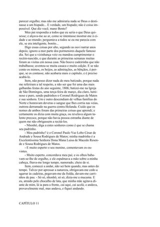 parecer orgulho; mas não me admiraria nada se Deus o destinasse a um bispado... E verdade, um bispado; não é coisa impossível. Que diz você, mano Bento?
Meu pai respondia a todos que eu seria o que Deus quisesse; e alçava-me ao ar, como se intentasse mostrar-me à cidade e ao mundo; perguntava a todos se eu me parecia com
ele, se era inteligente, bonito...
Digo essas coisas por alto, segundo as ouvi narrar anos
depois; ignoro a mor parte dos pormenores daquele famoso
dia. Sei que a vizinhança veio ou mandou cumprimentar o
recém-nascido, e que durante as primeiras semanas muitas
foram as visitas em nossa casa. Não houve cadeirinha que não
trabalhasse; aventou-se muita casaca e muito calção. E se não
conto os mimos, os beijos, as admirações, as bênçãos, é porque, se os contasse, não acabaria mais o capítulo, e é preciso
acabá-lo.
Item, não posso dizer nada do meu batizado, porque nada
me referiram a tal respeito, a não ser que foi uma das mais
galhardas festas do ano seguinte, 1806; batizei-me na Igreja
de São Domingos, uma terça-feira de março, dia claro, luminoso e puro, sendo padrinhos o Coronel Rodrigues de Matos
e sua senhora. Um e outro descendiam de velhas famílias do
Norte e honravam deveras o sangue que lhes corria nas veias,
outrora derramado na guerra contra Holanda. Cuido que os
nomes de ambos foram das primeiras coisas que aprendi; e
certamente os dizia com muita graça, ou revelava algum talento precoce, porque não havia pessoa estranha diante de
quem me não obrigassem a recitá-los.
- Nhonhô, diga a estes senhores como é que se chama
seu padrinho.
- Meu padrinho? é o Coronel Paulo Vaz Lobo César de
Andrade e Sousa Rodrigues de Matos; minha madrinha é a
Excelentíssima Senhora Dona Mana Luisa de Macedo Resende e Sousa Rodrigues de Matos.
- E muito esperto o seu menino, comentavam os ouvintes.
- Muito esperto, concordava meu pai; e os olhos babavam-se-lhe de orgulho, e ele espalmava a mão sobre a minha
cabeça, fitava-me longo tempo, namorado, cheio de si.
Item, comecei a andar, não sei bem quando, mas antes do
tempo. Talvez por apressar a natureza, obrigavam-me cedo a
agarrar às cadeiras, pegavam-me da fralda, davam-me carrinhos de pau. - Só só, nhonhô, só só, dizia-me a mucama. E
eu, atraído pelo chocalho de lata, que minha mãe agitava diante de mim, lá ia para a frente, cai aqui, cai acolá; e andava,
provavelmente mal, mas andava, e fiquei andando.

CAPÍTULO 11

 