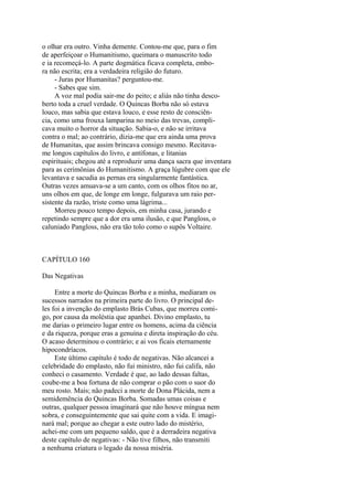 o olhar era outro. Vinha demente. Contou-me que, para o fim
de aperfeiçoar o Humanitismo, queimara o manuscrito todo
e ia recomeçá-lo. A parte dogmática ficava completa, embora não escrita; era a verdadeira religião do futuro.
- Juras por Humanitas? perguntou-me.
- Sabes que sim.
A voz mal podia sair-me do peito; e aliás não tinha descoberto toda a cruel verdade. O Quincas Borba não só estava
louco, mas sabia que estava louco, e esse resto de consciência, como uma frouxa lamparina no meio das trevas, complicava muito o horror da situação. Sabia-o, e não se irritava
contra o mal; ao contrário, dizia-me que era ainda uma prova
de Humanitas, que assim brincava consigo mesmo. Recitavame longos capítulos do livro, e antífonas, e litanias
espirituais; chegou até a reproduzir uma dança sacra que inventara
para as cerimônias do Humanitismo. A graça lúgubre com que ele
levantava e sacudia as pernas era singularmente fantástica.
Outras vezes amuava-se a um canto, com os olhos fitos no ar,
uns olhos em que, de longe em longe, fulgurava um raio persistente da razão, triste como uma lágrima...
Morreu pouco tempo depois, em minha casa, jurando e
repetindo sempre que a dor era uma ilusão, e que Pangloss, o
caluniado Pangloss, não era tão tolo como o supôs Voltaire.

CAPÍTULO 160
Das Negativas
Entre a morte do Quincas Borba e a minha, mediaram os
sucessos narrados na primeira parte do livro. O principal deles foi a invenção do emplasto Brás Cubas, que morreu comigo, por causa da moléstia que apanhei. Divino emplasto, tu
me darias o primeiro lugar entre os homens, acima da ciência
e da riqueza, porque eras a genuína e direta inspiração do céu.
O acaso determinou o contrário; e ai vos ficais eternamente
hipocondríacos.
Este último capítulo é todo de negativas. Não alcancei a
celebridade do emplasto, não fui ministro, não fui califa, não
conheci o casamento. Verdade é que, ao lado dessas faltas,
coube-me a boa fortuna de não comprar o pão com o suor do
meu rosto. Mais; não padeci a morte de Dona Plácida, nem a
semidemência do Quincas Borba. Somadas umas coisas e
outras, qualquer pessoa imaginará que não houve míngua nem
sobra, e conseguintemente que sai quite com a vida. E imaginará mal; porque ao chegar a este outro lado do mistério,
achei-me com um pequeno saldo, que é a derradeira negativa
deste capítulo de negativas: - Não tive filhos, não transmiti
a nenhuma criatura o legado da nossa miséria.

 