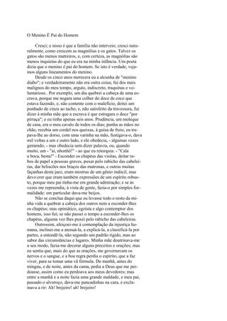 O Menino É Pai do Homem
Cresci; e nisso é que a família não interveio; cresci naturalmente, como crescem as magnólias e os gatos. Talvez os
gatos são menos matreiros, e, com certeza, as magnólias são
menos inquietas do que eu era na minha infância. Um poeta
dizia que o menino é pai do homem. Se isto é verdade, vejamos alguns lineamentos do menino.
Desde os cinco anos merecera eu a alcunha de "menino
diabo"; e verdadeiramente não era outra coisa; fui dos mais
malignos do meu tempo, arguto, indiscreto, traquinas e voluntarioso.. Por exemplo, um dia quebrei a cabeça de uma escrava, porque me negara uma colher do doce de coco que
estava fazendo, e, não contente com o malefício, deitei um
punhado de cinza ao tacho, e, não satisfeito da travessura, fui
dizer à minha mãe que a escrava é que estragara o doce "por
pirraça"; e eu tinha apenas seis anos. Prudência, um moleque
de casa, era o meu cavalo de todos os dias; punha as mãos no
chão, recebia um cordel nos queixas, à guisa de freio, eu trepava-lhe ao dorso, com uma varinha na mão, fustigava-o, dava
mil voltas a um e outro lado, e ele obedecia, - algumas vezes
gemendo, - mas obedecia sem dizer palavra, ou, quando
muito, um - "ai, nhonhô!" - ao que eu retorquia: - "Cala
a boca, besta!" - Esconder os chapéus das visitas, deitar rabos de papel a pessoas graves, puxar pelo rabicho das cabeleiras, dar beliscões nos braços das matronas, e outras muitas
façanhas deste jaez, eram mostras de um gênio indócil, mas
devo crer que eram também expressões de um espírito robusto, porque meu pai tinha-me em grande admiração; e se às
vezes me repreendia, à vista de gente, fazia-o por simples formalidade: em particular dava-me beijos.
Não se conclua daqui que eu levasse todo o resto da minha vida a quebrar a cabeça dos outros nem a esconder-lhes
os chapéus; mas opiniático, egoísta e algo contemptor dos
homens, isso fui; se não passei o tempo a esconder-lhes os
chapéus, alguma vez lhes puxei pelo rabicho das cabeleiras.
Outrossim, afeiçoei-me à contemplação da injustiça humana, inclinei-me a atenuá-la, a explicá-la, a classificá-la por
partes, a entendê-la, não segundo um padrão rígido, mas ao
sabor das circunstâncias e lugares. Minha mãe doutrinava-me
a seu modo, fazia-me decorar alguns preceitos e orações; mas
eu sentia que, mais do que as orações, me governavam os
nervos e o sangue, e a boa regra perdia o espírito, que a faz
viver, para se tomar uma vã fórmula. De manhã, antes do
mingau, e de noite, antes da cama, pedia a Deus que me perdoasse, assim como eu perdoava aos meus devedores; mas
entre a manhã e a noite fazia uma grande maldade, e meu pai,
passado o alvoroço, dava-me pancadinhas na cara, e exclamava a rir: Ah! brejeiro! ah! brejeiro!

 