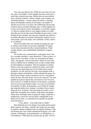 Sim, meu pai adorava-me. Tinha-me esse amor sem mérito, que é um simples e forte impulso da carne; amor que a
razão não contrasta nem rege. Minha mãe era uma senhora
fraca, de pouco cérebro e muito coração, assaz crédula, sinceramente piedosa, - caseira, apesar de bonita, e modesta,
apesar de abastada; temente às trovoadas e ao mando. O
marido era na Terra o seu deus. Da colaboração dessas duas
criaturas nasceu a minha educação, que, se tinha alguma coisa boa, era no geral viciosa, incompleta, e, em partes, negativa. Meu tio cônego fazia às vezes alguns reparos ao irmão;
dizia-lhe que ele me dava mais liberdade do que ensino e mais
afeição do que emenda; mas meu pai respondia que aplicava
na minha educação um sistema inteiramente superior ao sistema usado; e por este modo, sem confundir o irmão, iludiase a si próprio.
Havia em minha mãe uma sombra de melancolia, que
eu herdei, como herdei de meu pai a fatuidade. Os aspectos da vida acrescentavam-lhe a natural tendência. Tinha
coração demais, uma sensibilidade melindrosa, exigente,
doentia.
De envolta com a transmissão e a educação, houve ainda o exemplo estranho, o meio doméstico. Vimos os pais; vejamos os tios. Um deles, o João, era um homem de língua
solta, vida galante, conversa picaresca. Desde os onze anos
entrou a admitir-me às anedotas reais ou não, eivadas todas
de obscenidade ou imundície. Não me respeitava a adolescência, como não respeitava a batina do irmão; com a diferença que este fugia logo que ele enveredava por assunto
escabroso. Eu não; deixava-me estar, sem entender nada, a
princípio, depois entendendo e enfim achando-lhe graça. No
fim de certo tempo, quem o procurava era eu; e ele gostava
muito de mim, dava-me doces, levava-me a passeio. Em casa,
quando lá ia passar alguns dias, não poucas vezes me aconteceu achá-lo, no fundo da chácara, no lavadouro, a palestrar
com as escravas que batiam roupa; e aí é que era um desfiar
de anedotas, de ditos, de perguntas, e um estalar de risadas,
que ninguém podia ouvir, porque o lavadouro ficava muito
longe de casa. As pretas, com uma tanga no ventre, a arregaçar-lhes um palmo dos vestidos, umas dentro do tanque,
outras fora, inclinadas sobre as peças de roupa, a batê-las, a
ensaboá-las, a torcê-las, iam ouvindo e redargüindo às pilhérias do tio João, e a comentá-las de quando em quando
com esta palavra:
- Cruz, diabo!... Este sinhô João é o diabo!
Bem diferente era o tio cônego. Esse tinha muita austeridade e pureza; tais dotes, contudo, não realçavam um espírito superior, apenas compensavam um espírito medíocre. Não
era homem que visse a parte substancial da Igreja; via o lado
externo, a hierarquia, as preeminências, as sobrepelizes, as
circunflexões. Vinha antes da sacristia que do altar. Uma la-

 