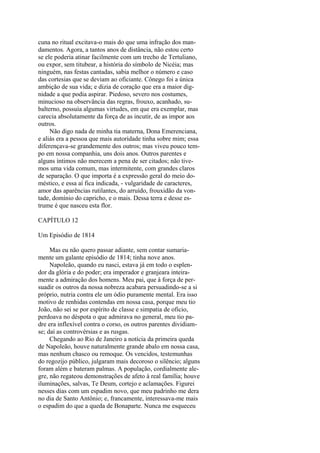 cuna no ritual excitava-o mais do que uma infração dos mandamentos. Agora, a tantos anos de distância, não estou certo
se ele poderia atinar facilmente com um trecho de Tertuliano,
ou expor, sem titubear, a história do símbolo de Nicéia; mas
ninguém, nas festas cantadas, sabia melhor o número e caso
das cortesias que se deviam ao oficiante. Cônego foi a única
ambição de sua vida; e dizia de coração que era a maior dignidade a que podia aspirar. Piedoso, severo nos costumes,
minucioso na observância das regras, frouxo, acanhado, subalterno, possuía algumas virtudes, em que era exemplar, mas
carecia absolutamente da força de as incutir, de as impor aos
outros.
Não digo nada de minha tia materna, Dona Emerenciana,
e aliás era a pessoa que mais autoridade tinha sobre mim; essa
diferençava-se grandemente dos outros; mas viveu pouco tempo em nossa companhia, uns dois anos. Outros parentes e
alguns íntimos não merecem a pena de ser citados; não tivemos uma vida comum, mas intermitente, com grandes claros
de separação. O que importa é a expressão geral do meio doméstico, e essa aí fica indicada, - vulgaridade de caracteres,
amor das aparências rutilantes, do arruído, frouxidão da vontade, domínio do capricho, e o mais. Dessa terra e desse estrume é que nasceu esta flor.
CAPÍTULO 12
Um Episódio de 1814
Mas eu não quero passar adiante, sem contar sumariamente um galante episódio de 1814; tinha nove anos.
Napoleão, quando eu nasci, estava já em todo o esplendor da glória e do poder; era imperador e granjeara inteiramente a admiração dos homens. Meu pai, que à força de persuadir os outros da nossa nobreza acabara persuadindo-se a si
próprio, nutria contra ele um ódio puramente mental. Era isso
motivo de renhidas contendas em nossa casa, porque meu tio
João, não sei se por espírito de classe e simpatia de oficio,
perdoava no déspota o que admirava no general, meu tio padre era inflexível contra o corso, os outros parentes dividiamse; daí as controvérsias e as rusgas.
Chegando ao Rio de Janeiro a notícia da primeira queda
de Napoleão, houve naturalmente grande abalo em nossa casa,
mas nenhum chasco ou remoque. Os vencidos, testemunhas
do regozijo público, julgaram mais decoroso o silêncio; alguns
foram além e bateram palmas. A população, cordialmente alegre, não regateou demonstrações de afeto à real família; houve
iluminações, salvas, Te Deum, cortejo e aclamações. Figurei
nesses dias com um espadim novo, que meu padrinho me dera
no dia de Santo Antônio; e, francamente, interessava-me mais
o espadim do que a queda de Bonaparte. Nunca me esqueceu

 