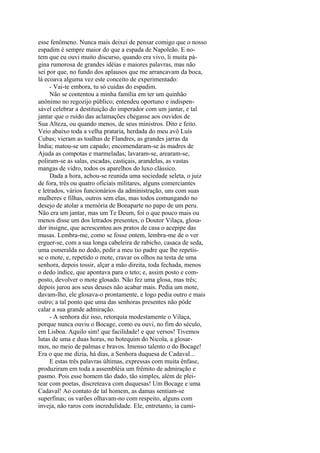 esse fenômeno. Nunca mais deixei de pensar comigo que o nosso
espadim é sempre maior do que a espada de Napoleão. E notem que eu ouvi muito discurso, quando era vivo, li muita página rumorosa de grandes idéias e maiores palavras, mas não
sei por que, no fundo dos aplausos que me arrancavam da boca,
lá ecoava alguma vez este conceito de experimentado:
- Vai-te embora, tu só cuidas do espadim.
Não se contentou a minha família em ter um quinhão
anônimo no regozijo público; entendeu oportuno e indispensável celebrar a destituição do imperador com um jantar, e tal
jantar que o ruído das aclamações chegasse aos ouvidos de
Sua Alteza, ou quando menos, de seus ministros. Dito e feito.
Veio abaixo toda a velha prataria, herdada do meu avô Luís
Cubas; vieram as toalhas de Flandres, as grandes jarras da
Índia; matou-se um capado; encomendaram-se às madres de
Ajuda as compotas e marmeladas; lavaram-se, arearam-se,
poliram-se as salas, escadas, castiçais, arandelas, as vastas
mangas de vidro, todos os aparelhos do luxo clássico.
Dada a hora, achou-se reunida uma sociedade seleta, o juiz
de fora, três ou quatro oficiais militares, alguns comerciantes
e letrados, vários funcionários da administração, uns com suas
mulheres e filhas, outros sem elas, mas todos comungando no
desejo de atolar a memória de Bonaparte no papo de um peru.
Não era um jantar, mas um Te Deum, foi o que pouco mais ou
menos disse um dos letrados presentes, o Doutor Vilaça, glosador insigne, que acrescentou aos pratos de casa o acepipe das
musas. Lembra-me, como se fosse ontem, lembra-me de o ver
erguer-se, com a sua longa cabeleira de rabicho, casaca de seda,
uma esmeralda no dedo, pedir a meu tio padre que lhe repetisse o mote, e, repetido o mote, cravar os olhos na testa de uma
senhora, depois tossir, alçar a mão direita, toda fechada, menos
o dedo índice, que apontava para o teto; e, assim posto e composto, devolver o mote glosado. Não fez uma glosa, mas três;
depois jurou aos seus deuses não acabar mais. Pedia um mote,
davam-lho, ele glosava-o prontamente, e logo pedia outro e mais
outro; a tal ponto que uma das senhoras presentes não pôde
calar a sua grande admiração.
- A senhora diz isso, retorquia modestamente o Vilaça,
porque nunca ouviu o Bocage, como eu ouvi, no fim do século,
em Lisboa. Aquilo sim! que facilidade! e que versos! Tivemos
lutas de uma e duas horas, no botequim do Nicola, a glosarmos, no meio de palmas e bravos. Imenso talento o do Bocage!
Era o que me dizia, há dias, a Senhora duquesa de Cadaval...
E estas três palavras últimas, expressas com muita ênfase,
produziram em toda a assembléia um frêmito de admiração e
pasmo. Pois esse homem tão dado, tão simples, além de pleitear com poetas, discreteava com duquesas! Um Bocage e uma
Cadaval! Ao contato de tal homem, as damas sentiam-se
superfinas; os varões olhavam-no com respeito, alguns com
inveja, não raros com incredulidade. Ele, entretanto, ia cami-

 