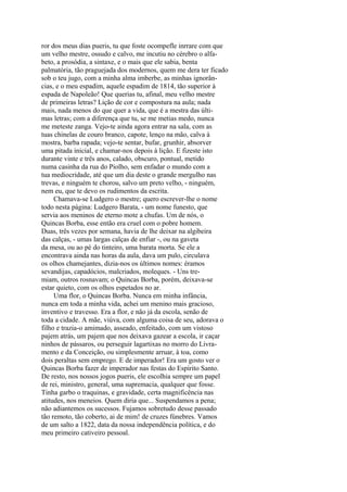 ror dos meus dias pueris, tu que foste ocompefle inrrare com que
um velho mestre, ossudo e calvo, me incutiu no cérebro o alfabeto, a prosódia, a sintaxe, e o mais que ele sabia, benta
palmatória, tão praguejada dos modernos, quem me dera ter ficado
sob o teu jugo, com a minha alma imberbe, as minhas ignorâncias, e o meu espadim, aquele espadim de 1814, tão superior à
espada de Napoleão! Que querias tu, afinal, meu velho mestre
de primeiras letras? Lição de cor e compostura na aula; nada
mais, nada menos do que quer a vida, que é a mestra das últimas letras; com a diferença que tu, se me metias medo, nunca
me meteste zanga. Vejo-te ainda agora entrar na sala, com as
tuas chinelas de couro branco, capote, lenço na mão, calva à
mostra, barba rapada; vejo-te sentar, bufar, grunhir, absorver
uma pitada inicial, e chamar-nos depois à lição. E fizeste isto
durante vinte e três anos, calado, obscuro, pontual, metido
numa casinha da rua do Piolho, sem enfadar o mundo com a
tua mediocridade, até que um dia deste o grande mergulho nas
trevas, e ninguém te chorou, salvo um preto velho, - ninguém,
nem eu, que te devo os rudimentos da escrita.
Chamava-se Ludgero o mestre; quero escrever-lhe o nome
todo nesta página: Ludgero Barata, - um nome funesto, que
servia aos meninos de eterno mote a chufas. Um de nós, o
Quincas Borba, esse então era cruel com o pobre homem.
Duas, três vezes por semana, havia de lhe deixar na algibeira
das calças, - umas largas calças de enfiar -, ou na gaveta
da mesa, ou ao pé do tinteiro, uma barata morta. Se ele a
encontrava ainda nas horas da aula, dava um pulo, circulava
os olhos chamejantes, dizia-nos os últimos nomes: éramos
sevandijas, capadócios, malcriados, moleques. - Uns tremiam, outros rosnavam; o Quincas Borba, porém, deixava-se
estar quieto, com os olhos espetados no ar.
Uma flor, o Quincas Borba. Nunca em minha infância,
nunca em toda a minha vida, achei um menino mais gracioso,
inventivo e travesso. Era a flor, e não já da escola, senão de
toda a cidade. A mãe, viúva, com alguma coisa de seu, adorava o
filho e trazia-o amimado, asseado, enfeitado, com um vistoso
pajem atrás, um pajem que nos deixava gazear a escola, ir caçar
ninhos de pássaros, ou perseguir lagartixas no morro do Livramento e da Conceição, ou simplesmente arruar, à toa, como
dois peraltas sem emprego. E de imperador! Era um gosto ver o
Quincas Borba fazer de imperador nas festas do Espírito Santo.
De resto, nos nossos jogos pueris, ele escolhia sempre um papel
de rei, ministro, general, uma supremacia, qualquer que fosse.
Tinha garbo o traquinas, e gravidade, certa magnificência nas
atitudes, nos meneios. Quem diria que... Suspendamos a pena;
não adiantemos os sucessos. Fujamos sobretudo desse passado
tão remoto, tão coberto, ai de mim! de cruzes fúnebres. Vamos
de um salto a 1822, data da nossa independência política, e do
meu primeiro cativeiro pessoal.

 
