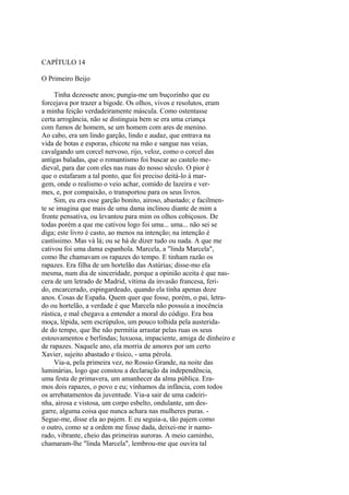 CAPÍTULO 14
O Primeiro Beijo
Tinha dezessete anos; pungia-me um buçozinho que eu
forcejava por trazer a bigode. Os olhos, vivos e resolutos, eram
a minha feição verdadeiramente máscula. Como ostentasse
certa arrogância, não se distinguia bem se era uma criança
com fumos de homem, se um homem com ares de menino.
Ao cabo, era um lindo garção, lindo e audaz, que entrava na
vida de botas e esporas, chicote na mão e sangue nas veias,
cavalgando um corcel nervoso, rijo, veloz, como o corcel das
antigas baladas, que o romantismo foi buscar ao castelo medieval, para dar com eles nas ruas do nosso século. O pior é
que o estafaram a tal ponto, que foi preciso deitá-lo à margem, onde o realismo o veio achar, comido de lazeira e vermes, e, por compaixão, o transportou para os seus livros.
Sim, eu era esse garção bonito, airoso, abastado; e facilmente se imagina que mais de uma dama inclinou diante de mim a
fronte pensativa, ou levantou para mim os olhos cobiçosos. De
todas porém a que me cativou logo foi uma... uma... não sei se
diga; este livro é casto, ao menos na intenção; na intenção é
castíssimo. Mas vá lá; ou se há de dizer tudo ou nada. A que me
cativou foi uma dama espanhola. Marcela, a "linda Marcela",
como lhe chamavam os rapazes do tempo. E tinham razão os
rapazes. Era filha de um hortelão das Astúrias; disse-mo ela
mesma, num dia de sinceridade, porque a opinião aceita é que nascera de um letrado de Madrid, vítima da invasão francesa, ferido, encarcerado, espingardeado, quando ela tinha apenas doze
anos. Cosas de España. Quem quer que fosse, porém, o pai, letrado ou hortelão, a verdade é que Marcela não possuía a inocência
rústica, e mal chegava a entender a moral do código. Era boa
moça, lépida, sem escrúpulos, um pouco tolhida pela austeridade do tempo, que lhe não permitia arrastar pelas ruas os seus
estouvamentos e berlindas; luxuosa, impaciente, amiga de dinheiro e
de rapazes. Naquele ano, ela morria de amores por um certo
Xavier, sujeito abastado e tísico, - uma pérola.
Via-a, pela primeira vez, no Rossio Grande, na noite das
luminárias, logo que constou a declaração da independência,
uma festa de primavera, um amanhecer da alma pública. Eramos dois rapazes, o povo e eu; vínhamos da infância, com todos
os arrebatamentos da juventude. Via-a sair de uma cadeirinha, airosa e vistosa, um corpo esbelto, ondulante, um desgarre, alguma coisa que nunca achara nas mulheres puras. Segue-me, disse ela ao pajem. E eu seguia-a, tão pajem como
o outro, como se a ordem me fosse dada, deixei-me ir namorado, vibrante, cheio das primeiras auroras. A meio caminho,
chamaram-lhe "linda Marcela", lembrou-me que ouvira tal

 