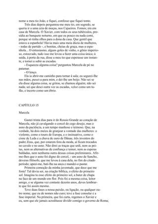 nome a meu tio João, e fiquei, confesso que fiquei tonto.
Três dias depois perguntou-me meu tio, em segredo, se
queria ir a uma ceia de moças, nos Cajueiros. Fomos; era em
casa de Marcela. O Xavier, com todos os seus tubérculos, presidia ao banquete noturno, em que eu pouco ou nada comi,
porque só tinha olhos para a dona da casa. Que gentil que
estava a espanhola! Havia mais uma meia dúzia de mulheres,
- todas de partido -, e bonitas, cheias de graça, mas a espanhola... O entusiasmo, alguns goles de vinho, o gênio imperioso, estouvado, tudo isso me levou a fazer uma coisa única; à
saída, à porta da rua, disse a meu tio que esperasse um instante, e tornei a subir as escadas.
- Esqueceu alguma coisa? perguntou Marcela de pé no
patamar.
- O lenço.
Ela ia abrir-me caminho para tornar à sala; eu segurei-lhe
nas mãos, puxei-a para mim, e dei-lhe um beijo. Não sei se
ela disse alguma coisa, se gritou, se chamou alguém; não sei
nada; sei que desci outra vez as escadas, veloz como um tufão, e incerto como um ébrio.

CAPÍTULO 15
Marcela
Gastei trinta dias para ir do Rossio Grande ao coração de
Marcela, não já cavalgando o corcel do cego desejo, mas o
asno da paciência, a um tempo manhoso e teimoso. Que, na
verdade, há dois meios de granjear a vontade das mulheres: o
violento, como o touro de Europa, e o insinuativo, como o
cisne de Leda e a chuva de ouro de Dânae, três inventos do
padre Zeus, que, por estarem fora da moda, aí ficam trocados
no cavalo e no asno. Não direi as traças que urdi, nem as peitas, nem as alternativas de confiança e temor, nem as esperas
baldadas, nem nenhuma outra dessas coisas preliminares. Afirmo-lhes que o asno foi digno do corcel, - um asno de Sancho,
deveras filósofo, que me levou à casa dela, no fim do citado
período; apeei-me, bati-lhe na anca e mandei-o pastar.
Primeira comoção da minha juventude, que doce que me
foste! Tal devia ser, na criação bíblica, o efeito do primeiro
sol. Imagina tu esse efeito do primeiro sol, a bater de chapa
na face de um mundo em flor. Pois foi a mesma coisa, leitor
amigo, e se alguma vez contaste dezoito anos, deves lembrarte que foi assim mesmo.
Teve duas fases a nossa paixão, ou ligação, ou qualquer outro nome, que eu de nomes não curo; teve a fase consular e a
fase imperial. Na primeira, que foi curta, regemos o Xavier e
eu, sem que ele jamais acreditasse dividir comigo o governo de Roma;

 