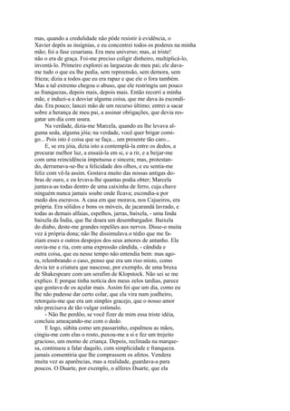 mas, quando a credulidade não pôde resistir à evidência, o
Xavier depôs as insígnias, e eu concentrei todos os poderes na minha
mão; foi a fase cesariana. Era meu universo; mas, ai triste!
não o era de graça. Foi-me preciso coligir dinheiro, multiplicá-lo,
inventá-lo. Primeiro explorei as larguezas de meu pai; ele davame tudo o que eu lhe pedia, sem repreensão, sem demora, sem
frieza; dizia a todos que eu era rapaz e que ele o fora também.
Mas a tal extremo chegou o abuso, que ele restringiu um pouco
as franquezas, depois mais, depois mais. Então recorri a minha
mãe, e induzi-a a desviar alguma coisa, que me dava às escondidas. Era pouco; lancei mão de um recurso último; entrei a sacar
sobre a herança de meu pai, a assinar obrigações, que devia resgatar um dia com usura.
Na verdade, dizia-me Marcela, quando eu lhe levava alguma seda, alguma jóia; na verdade, você quer brigar comigo... Pois isto é coisa que se faça... um presente tão caro...
E, se era jóia, dizia isto a contemplá-la entre os dedos, a
procurar melhor luz, a ensaiá-la em si, e a rir, e a beijar-me
com uma reincidência impetuosa e sincera; mas, protestando, derramava-se-lhe a felicidade dos olhos, e eu sentia-me
feliz com vê-la assim. Gostava muito das nossas antigas dobras de ouro, e eu levava-lhe quantas podia obter; Marcela
juntava-as todas dentro de uma caixinha de ferro, cuja chave
ninguém nunca jamais soube onde ficava; escondia-a por
medo dos escravos. A casa em que morava, nos Cajueiros, era
própria. Era sólidos e bons os móveis, de jacarandá lavrado, e
todas as demais alfaias, espelhos, jarras, baixela, - uma linda
baixela da Índia, que lhe doara um desembargador. Baixela
do diabo, deste-me grandes repelões aos nervos. Disse-o muita
vez à própria dona; não lhe dissimulava o tédio que me faziam esses e outros despojos dos seus amores de antanho. Ela
ouvia-me e ria, com uma expressão cândida, - cândida e
outra coisa, que eu nesse tempo não entendia bem: mas agora, relembrando o caso, penso que era um riso misto, como
devia ter a criatura que nascesse, por exemplo, de uma bruxa
de Shakespeare com um serafim de Klopstock. Não sei se me
explico. E porque tinha notícia dos meus zelos tardias, parece
que gostava de os açular mais. Assim foi que um dia, como eu
lhe não pudesse dar certo colar, que ela vira num joalheiro,
retorquiu-me que era um simples gracejo, que o nosso amor
não precisava de tão vulgar estímulo.
- Não lhe perdôo, se você fizer de mim essa triste idéia,
concluiu ameaçando-me com o dedo.
E logo, súbita como um passarinho, espalmou as mãos,
cingiu-me com elas o rosto, puxou-me a si e fez um trejeito
gracioso, um momo de criança. Depois, reclinada na marquesa, continuou a falar daquilo, com simplicidade e franqueza.
jamais consentiria que lhe comprassem os afetos. Vendera
muita vez as aparências, mas a realidade, guardava-a para
poucos. O Duarte, por exemplo, o alferes Duarte, que ela

 