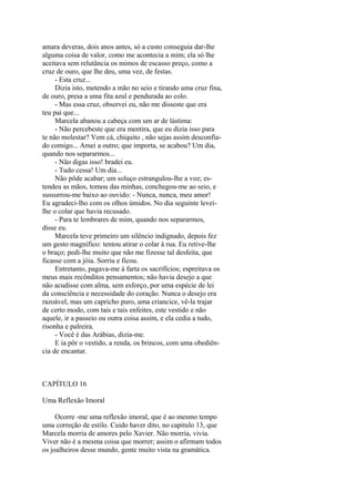 amara deveras, dois anos antes, só a custo conseguia dar-lhe
alguma coisa de valor, como me acontecia a mim; ela só lhe
aceitava sem relutância os mimos de escasso preço, como a
cruz de ouro, que lhe deu, uma vez, de festas.
- Esta cruz...
Dizia isto, metendo a mão no seio e tirando uma cruz fina,
de ouro, presa a uma fita azul e pendurada ao colo.
- Mas essa cruz, observei eu, não me disseste que era
teu pai que...
Marcela abanou a cabeça com um ar de lástima:
- Não percebeste que era mentira, que eu dizia isso para
te não molestar? Vem cá, chiquito , não sejas assim desconfiado comigo... Amei a outro; que importa, se acabou? Um dia,
quando nos separarmos...
- Não digas isso! bradei eu.
- Tudo cessa! Um dia...
Não pôde acabar; um soluço estrangulou-lhe a voz; estendeu as mãos, tomou das minhas, conchegou-me ao seio, e
sussurrou-me baixo ao ouvido: - Nunca, nunca, meu amor!
Eu agradeci-lho com os olhos úmidos. No dia seguinte leveilhe o colar que havia recusado.
- Para te lembrares de mim, quando nos separarmos,
disse eu.
Marcela teve primeiro um silêncio indignado, depois fez
um gesto magnífico: tentou atirar o colar à rua. Eu retive-lhe
o braço; pedi-lhe muito que não me fizesse tal desfeita, que
ficasse com a jóia. Sorriu e ficou.
Entretanto, pagava-me à farta os sacrifícios; espreitava os
meus mais recônditos pensamentos; não havia desejo a que
não acudisse com alma, sem esforço, por uma espécie de lei
da consciência e necessidade do coração. Nunca o desejo era
razoável, mas um capricho puro, uma criancice, vê-la trajar
de certo modo, com tais e tais enfeites, este vestido e não
aquele, ir a passeio ou outra coisa assim, e ela cedia a tudo,
risonha e palreira.
- Você é das Arábias, dizia-me.
E ia pôr o vestido, a renda, os brincos, com uma obediência de encantar.

CAPÍTULO 16
Uma Reflexão Imoral
Ocorre -me uma reflexão imoral, que é ao mesmo tempo
uma correção de estilo. Cuido haver dito, no capitulo 13, que
Marcela morria de amores pelo Xavier. Não morria, vivia.
Viver não é a mesma coisa que morrer; assim o afirmam todos
os joalheiros desse mundo, gente muito vista na gramática.

 