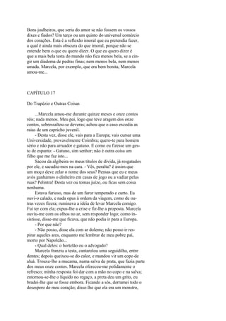 Bons joalheiros, que seria do amor se não fossem os vossos
dixes e fiados? Um terço ou um quinto do universal comércio
dos corações. Esta é a reflexão imoral que eu pretendia fazer,
a qual é ainda mais obscura do que imoral, porque não se
entende bem o que eu quero dizer. O que eu quero dizer é
que a mais bela testa do mundo não fica menos bela, se a cingir um diadema de pedras finas; nem menos bela, nem menos
amada. Marcela, por exemplo, que era bem bonita, Marcela
amou-me...

CAPÍTULO 17
Do Trapézio e Outras Coisas
...Marcela amou-me durante quinze meses e onze contos
réis; nada menos. Meu pai, logo que teve aragem dos onze
contos, sobressaltou-se deveras; achou que o caso excedia as
raias de um capricho juvenil.
- Desta vez, disse ele, vais para a Europa; vais cursar uma
Universidade, provavelmente Coimbra; quero-te para homem
sério e não para arruador e gatuno. E como eu fizesse um gesto de espanto: - Gatuno, sim senhor; não é outra coisa um
filho que me faz isto...
Sacou da algibeira os meus títulos de dívida, já resgatados
por ele, e sacudiu-mos na cara. - Vês, peralta? é assim que
um moço deve zelar o nome dos seus? Pensas que eu e meus
avós ganhamos o dinheiro em casas de jogo ou a vadiar pelas
ruas? Pelintra! Desta vez ou tomas juízo, ou ficas sem coisa
nenhuma.
Estava furioso, mas de um furor temperado e curto. Eu
ouvi-o calado, e nada opus à ordem da viagem, como de outras vezes fizera; ruminava a idéia de levar Marcela comigo.
Fui ter com ela; expus-lhe a crise e fiz-lhe a proposta. Marcela
ouviu-me com os olhos no ar, sem responder logo; como insistisse, disse-me que ficava, que não podia ir para a Europa.
- Por que não?
- Não posso, disse ela com ar dolente; não posso ir respirar aqueles ares, enquanto me lembrar de meu pobre pai,
morto por Napoleão...
- Qual deles: o hortelão ou o advogado?
Marcela franziu a testa, cantarolou uma seguidilha, entre
dentes; depois queixou-se do calor, e mandou vir um copo de
aluá. Trouxe-lho a mucama, numa salva de prata, que fazia parte
dos meus onze contos. Marcela ofereceu-me polidamente o
refresco; minha resposta foi dar com a mão no copo e na salva;
entornou-se-lhe o líquido no regaço, a preta deu um grito, eu
bradei-lhe que se fosse embora. Ficando a sós, derramei todo o
desespero de meu coração; disse-lhe que ela era um monstro,

 