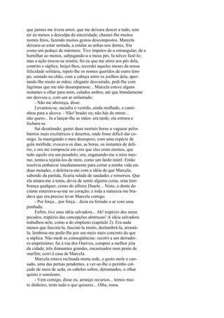 que jamais me tivera amor, que me deixara descer a tudo, sem
ter ao menos a desculpa da sinceridade; chamei-lhe muitos
nomes feios, fazendo muitos gestos descompostos. Marcela
deixara-se estar sentada, a estalar as unhas nos dentes, fria
como um pedaço de mármore. Tive ímpetos de a estrangular; de a
humilhar ao menos, subjugando-a a meus pés. Ia talvez fazê-lo;
mas a ação trocou-se noutra; fui eu que me atirei aos pés dela,
contrito e súplice, beijei-lhos, recordei aqueles meses da nossa
felicidade solitária, repeti-lhe os nomes queridos de outro tempo, sentado no chão, com a cabeça entre os joelhos dela, apertando-lhe muito as mãos; ofegante desvairado, pedi-lhe com
lágrimas que me não desamparasse... Marcela esteve alguns
instantes a olhar para mim, calados ambos, até que brandamente
me desviou e, com um ar enfastiado:
- Não me aborreça, disse.
Levantou-se, sacudiu o vestido, ainda molhado, e caminhou para a alcova. - Não! bradei eu; não hás de entrar...
não quero... Ia a lançar-lhe as mãos: era tarde; ela entrara e
fechara-se.
Saí desatinado; gastei duas mortais horas a vaguear pelos
bairros mais excêntricos e desertos, onde fosse difícil dar comigo. Ia mastigando o meu desespero, com uma espécie de
gula mórbida; evocava os dias, as horas, os instantes de delírio, e ora me comprazia em crer que eles eram eternos, que
tudo aquilo era um pesadelo, ora, enganando-me a mim mesmo, tentava rejeitá-los de mim, como um fardo inútil. Então
resolvia embarcar imediatamente para cortar a minha vida em
duas metades, e deleitava-me com a idéia de que Marcela,
sabendo da partida, ficaria ralada de saudades e remorsos. Que
ela amara-me a tonta, devia de sentir alguma coisa, uma lembrança qualquer, como do alferes Duarte... Nisto, o dente do
ciúme enterrava-se-me no coração; e toda a natureza me bradava que era preciso levar Marcela comigo.
- Por força... por força... dizia eu ferindo o ar com uma
punhada.
Enfim, tive uma idéia salvadora... Ah! trapézio dos meus
pecados, trapézio das concepções abstrusas! A idéia salvadora
trabalhou nele, como a do emplasto (capítulo 2). Era nada
menos que fasciná-la, fasciná-la muito, deslumbrá-la, arrastála; lembrou-me pedir-lhe por um meio mais concreto do que
a súplica. Não medi as conseqüências: recorri a um derradeiro empréstimo; fui à rua dos Ourives, comprei a melhor jóia
da cidade, três diamantes grandes, encastoados num pente de
marfim; corri à casa de Marcela.
Marcela estava reclinada numa rede, o gesto mole e cansado, uma das pernas pendentes, a ver-se-lhe o pezinho calçado de meia de seda, os cabelos soltos, derramados, o olhar
quieto e sonolento.
- Vem comigo, disse eu, arranjei recursos... temos muito dinheiro, terás tudo o que quiseres... Olha, toma.

 