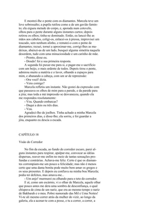 E mostrei-lhe o pente com os diamantes. Marcela teve um
leve sobressalto; a pupila rutilou como a de um gavião faminto; ela ergueu metade do corpo, e, apoiada num cotovelo,
olhou para o pente durante alguns instantes curtos; depois
retirou os olhos; tinha-se dominado. Então, eu lancei-lhe as
mãos aos cabelos, coligi-os, enlacei-os à pressa, improvisei um
toucado, sem nenhum alinho, e rematei-o com o pente de
diamantes; recuei, tornei a aproximar-me, corrigi-lhes as madeixas, abaixei-as de um lado, busquei alguma simetria naquela
desordem, tudo com uma minuciosidade e um carinho de mãe.
- Pronto, disse eu.
- Doudo! foi a sua primeira resposta.
A segunda foi puxar-me para si, e pagar-me o sacrifício
com um beijo, o mais ardente de todos. Depois tirou o pente,
admirou muito a matéria e o lavor, olhando a espaços para
mim, e abanando a cabeça, com um ar de repreensão:
- Ora você! dizia.
- Vens comigo?
Marcela refletiu um instante. Não gostei da expressão com
que passeava os olhos de mim para a parede, e da parede para
a jóia; mas toda a má impressão se desvaneceu, quando ela
me respondeu resolutamente:
- Vou. Quando embarcas?
- Daqui a dois ou três dias.
- Vou.
Agradeci-lho de joelhos. Tinha achado a minha Marcela
dos primeiros dias, e disse-lho; ela sorriu, e foi guardar a
jóia, enquanto eu descia a escada.

CAPÍTULO 18
Visão do Corredor
No fim da escada, ao fundo do corredor escuro, parei alguns instantes para respirar, apalpar-me, convocar as idéias
dispersas, reaver-me enfim no meio de tantas sensações profundas e contrárias. Achava-me feliz. Certo é que os diamantes corrompiam-me um pouco a felicidade; mas não é menos
certo que uma dama bonita pode muito bem amar os gregos e
os seus presentes. E depois eu confiava na minha boa Marcela;
podia ter defeitos, mas amava-me...
- Um anjo! murmurei eu olhando para o teto do corredor.
E aí, como um escárnio, vi o olhar de Marcela, aquele olhar
que pouco antes me dera uma sombra de desconfiança, o qual
chispava de cima de um nariz, que era ao mesmo tempo o nariz
de Bakbarah e o meu. Pobre namorado das Mil e Uma Noites!
Vi-te ali mesmo correr atrás da mulher do vizir, ao longo da
galeria, ela a acenar-te com a posse, e tu a correr, a correr, a

 