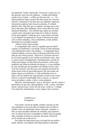 do espetáculo. Tarde e aborrecido. Viram-me ir umas nove ou
dez pessoas, entre elas três senhoras, -- minha irmã Sabina,
casada com o Cotrim, -- a filha, um lírio-do-vale, -- e... Tenham paciência! daqui a pouco lhes direi quem era a terceira
senhora. Contentem-se de saber que essa anônima, ainda que
não parenta, padeceu mais do que as parentas. É verdade,
padeceu mais. Não digo que se carpisse, não digo que se deixasse rolar pelo chão, epiléptica. Nem o meu óbito era coisa
altamente dramática... Um solteirão que expira aos sessenta
e quatro anos, não parece que reúna em si todos os elementos de uma tragédia. E dado que sim, o que menos convinha
a essa anônima era aparentá-lo. De pé, à cabeceira da cama,
com os olhos estúpidos, a boca entreaberta, a triste senhora
mal podia crer na minha extinção.
- Morto! morto! dizia consigo.
E a imaginação dela, como as cegonhas que um ilustre
viajante viu desferirem o vôo desde o Ilisso às ribas africanas,
sem embargo das ruínas e dos tempos, -- a imaginação dessa
senhora também voou por sobre os destroços presentes até às
ribas de uma África juvenil... Deixá-la ir; lá iremos mais tarde; lá iremos quando eu me restituir aos primeiros anos. Agora, quero morrer tranqüilamente, metodicamente, ouvindo os
soluços das damas, as falas baixas dos homens, a chuva que
tamborila nas folhas de tinhorão da chácara, e o som estrídulo
de uma navalha que um amolador está afiando lá fora, à porta de um correeiro. Juro-lhes que essa orquestra da morte foi
muito menos triste do que podia parecer. De certo ponto em
diante chegou a ser deliciosa. A vida estrebuchava-me no
peito, com uns ímpetos de vaga marinha, esvaía-se-me a consciência, eu descia à imobilidade física e moral, e o corpo fazia-se-me planta, e pedra, e lodo, e coisa nenhuma.
Morri de uma pneumonia; mas se lhe disser que foi menos a
pneumonia, do que uma idéia grandiosa e útil, a causa da minha
morte, é possível que o leitor me não creia, e todavia é verdade.
Vou expor-lhe sumariamente o caso. Julgue-o por si mesmo.

CAPÍTULO 2
O Emplasto
Com efeito, um dia de manhã, estando a passear na chácara, pendurou-se-me uma idéia no trapézio que eu tinha no
cérebro. Uma vez pendurada, entrou a bracejar, a pernear, a
fazer as mais arrojadas cabriolas de volantim, que é possível
crer. Eu deixei-me estar a contemplá-la. Súbito, deu um grande
salto, estendeu os braços e as pernas, até tomar a forma de
um X: decifra-me ou devoro-te.
Essa idéia era nada menos que a invenção de um medicamento sublime, um emplasto anti-hipocondríaco, destinado

 