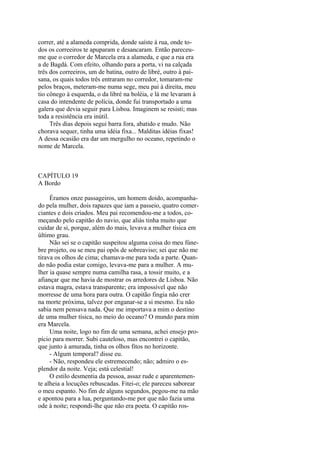 correr, até a alameda comprida, donde saíste à rua, onde todos os correeiros te apuparam e desancaram. Então pareceume que o corredor de Marcela era a alameda, e que a rua era
a de Bagdá. Com efeito, olhando para a porta, vi na calçada
três dos correeiros, um de batina, outro de libré, outro à paisana, os quais todos três entraram no corredor, tomaram-me
pelos braços, meteram-me numa sege, meu pai à direita, meu
tio cônego à esquerda, o da libré na boléia, e lá me levaram à
casa do intendente de polícia, donde fui transportado a uma
galera que devia seguir para Lisboa. Imaginem se resisti; mas
toda a resistência era inútil.
Três dias depois segui barra fora, abatido e mudo. Não
chorava sequer, tinha uma idéia fixa... Malditas idéias fixas!
A dessa ocasião era dar um mergulho no oceano, repetindo o
nome de Marcela.

CAPÍTULO 19
A Bordo
Éramos onze passageiros, um homem doido, acompanhado pela mulher, dois rapazes que iam a passeio, quatro comerciantes e dois criados. Meu pai recomendou-me a todos, começando pelo capitão do navio, que aliás tinha muito que
cuidar de si, porque, além do mais, levava a mulher tísica em
último grau.
Não sei se o capitão suspeitou alguma coisa do meu fúnebre projeto, ou se meu pai opôs de sobreaviso; sei que não me
tirava os olhos de cima; chamava-me para toda a parte. Quando não podia estar comigo, levava-me para a mulher. A mulher ia quase sempre numa camilha rasa, a tossir muito, e a
afiançar que me havia de mostrar os arredores de Lisboa. Não
estava magra, estava transparente; era impossível que não
morresse de uma hora para outra. O capitão fingia não crer
na morte próxima, talvez por enganar-se a si mesmo. Eu não
sabia nem pensava nada. Que me importava a mim o destino
de uma mulher tísica, no meio do oceano? O mundo para mim
era Marcela.
Uma noite, logo no fim de uma semana, achei ensejo propício para morrer. Subi cauteloso, mas encontrei o capitão,
que junto à amurada, tinha os olhos fitos no horizonte.
- Algum temporal? disse eu.
- Não, respondeu ele estremecendo; não; admiro o esplendor da noite. Veja; está celestial!
O estilo desmentia da pessoa, assaz rude e aparentemente alheia a locuções rebuscadas. Fitei-o; ele pareceu saborear
o meu espanto. No fim de alguns segundos, pegou-me na mão
e apontou para a lua, perguntando-me por que não fazia uma
ode à noite; respondi-lhe que não era poeta. O capitão ros-

 