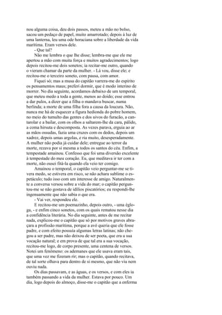 nou alguma coisa, deu dois passos, meteu a mão no bolso,
sacou um pedaço de papel, muito amarrotado; depois à luz de
uma lanterna, leu uma ode horaciana sobre a liberdade da vida
marítima. Eram versos dele.
- Que tal?
Não me lembra o que lhe disse; lembra-me que ele me
apertou a mão com muita força e muitos agradecimentos; logo
depois recitou-me dois sonetos; ia recitar-me outro, quando
o vieram chamar da parte da mulher. - Lá vou, disse ele; e
recitou-me o terceiro soneto, com pausa, com amor.
Fiquei só; mas a musa do capitão varrera-me do espírito
os pensamentos maus; preferi dormir, que é modo interino de
morrer. No dia seguinte, acordamos debaixo de um temporal,
que meteu medo a toda a gente, menos ao doido; esse entrou
a dar pulos, a dizer que a filha o mandava buscar, numa
berlinda; a morte de uma filha fora a causa da loucura. Não,
nunca me há de esquecer a figura hedionda do pobre homem,
no meio do tumulto das gentes e dos uivos do furacão, a cantarolar e a bailar, com os olhos a saltarem-lhe da cara, pálido,
a coma hirsuta e descomposta. As vezes parava, erguia ao ar
as mãos ossudas, fazia uma cruzes com os dedos, depois um
xadrez, depois umas argolas, e ria muito, desesperadamente.
A mulher não podia já cuidar dele; entregue ao terror da
morte, rezava por si mesma a todos os santos do céu. Enfim, a
tempestade amainou. Confesso que foi uma diversão excelente
à tempestade do meu coração. Eu, que meditava ir ter com a
morte, não ousei fitá-la quando ela veio ter comigo.
Amainou o temporal, o capitão veio perguntar-me se tivera medo, se estivera em risco, se não achara sublime o espetáculo; tudo isso com um interesse de amigo. Naturalmente a conversa versou sobre a vida do mar; o capitão perguntou-me se não gostava de idílios piscatórios; eu respondi-lhe
ingenuamente que não sabia o que era.
- Vai ver, respondeu ele.
E recitou-me um poemazinho, depois outro, - uma égloga, - e enfim cinco sonetos, com os quais rematou nesse dia
a confidência literária. No dia seguinte, antes de me recitar
nada, explicou-me o capitão que só por motivos graves abraçara a profissão marítima, porque a avó queria que ele fosse
padre, e com efeito possuía algumas letras latinas; não chegou a ser padre, mas não deixou de ser poeta, que era a sua
vocação natural; e em prova de que tal era a sua vocação,
recitou-me logo, de corpo presente, uma centena de versos.
Notei um fenômeno: os ademanes que ele usava eram tais,
que uma vez me fizeram rir; mas o capitão, quando recitava,
de tal sorte olhava para dentro de si mesmo, que não viu nem
ouviu nada.
Os dias passavam, e as águas, e os versos, e com eles ia
também passando a vida da mulher. Estava por pouco. Um
dia, logo depois do almoço, disse-me o capitão que a enferma

 